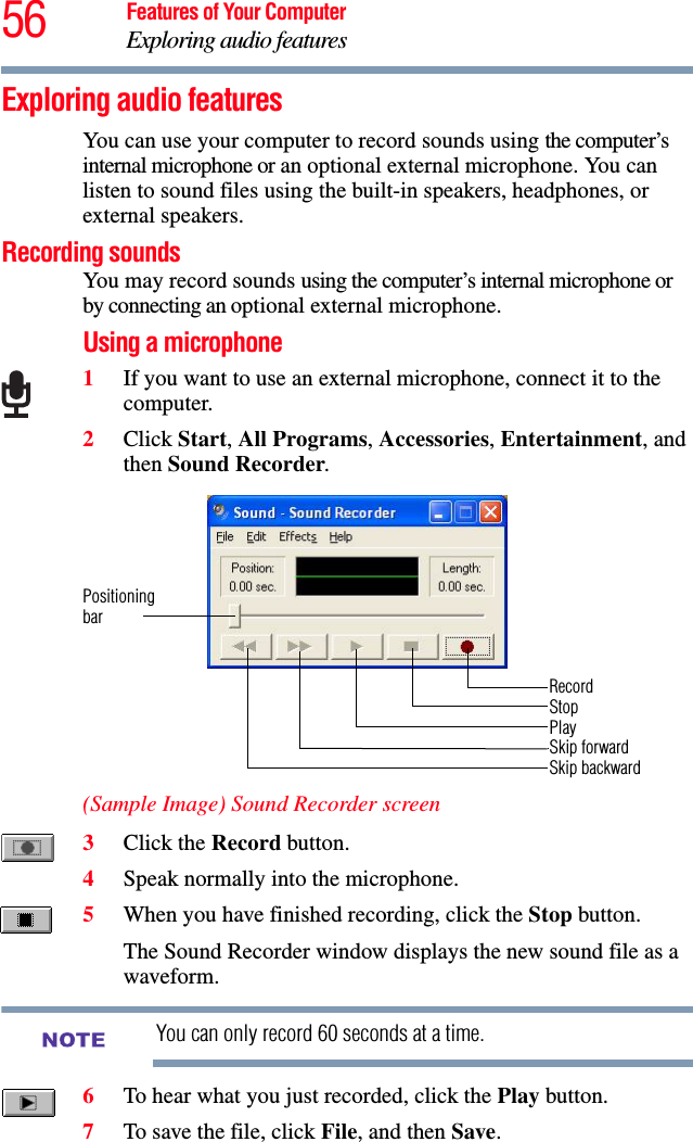 56 Features of Your ComputerExploring audio featuresExploring audio featuresYou can use your computer to record sounds using the computer’s internal microphone or an optional external microphone. You can listen to sound files using the built-in speakers, headphones, or external speakers.Recording soundsYou may record sounds using the computer’s internal microphone or by connecting an optional external microphone.Using a microphone1If you want to use an external microphone, connect it to the computer.2Click Start, All Programs, Accessories, Entertainment, and then Sound Recorder.(Sample Image) Sound Recorder screen3Click the Record button.4Speak normally into the microphone. 5When you have finished recording, click the Stop button.The Sound Recorder window displays the new sound file as a waveform. You can only record 60 seconds at a time.6To hear what you just recorded, click the Play button.7To save the file, click File, and then Save.RecordStopPlaySkip forwardSkip backwardPositioningbarNOTE