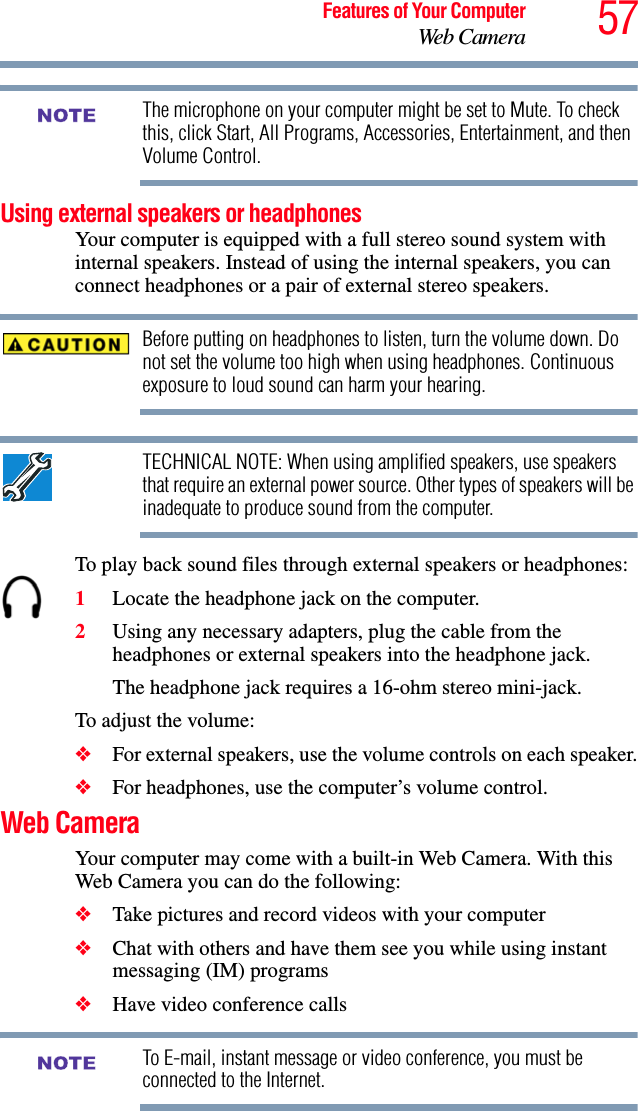 57Features of Your ComputerWeb CameraThe microphone on your computer might be set to Mute. To check this, click Start, All Programs, Accessories, Entertainment, and then Volume Control.Using external speakers or headphonesYour computer is equipped with a full stereo sound system with internal speakers. Instead of using the internal speakers, you can connect headphones or a pair of external stereo speakers.Before putting on headphones to listen, turn the volume down. Do not set the volume too high when using headphones. Continuous exposure to loud sound can harm your hearing.TECHNICAL NOTE: When using amplified speakers, use speakers that require an external power source. Other types of speakers will be inadequate to produce sound from the computer.To play back sound files through external speakers or headphones:1Locate the headphone jack on the computer.2Using any necessary adapters, plug the cable from the headphones or external speakers into the headphone jack. The headphone jack requires a 16-ohm stereo mini-jack.To adjust the volume:❖For external speakers, use the volume controls on each speaker.❖For headphones, use the computer’s volume control.Web CameraYour computer may come with a built-in Web Camera. With this Web Camera you can do the following:❖Take pictures and record videos with your computer❖Chat with others and have them see you while using instant messaging (IM) programs❖Have video conference callsTo E-mail, instant message or video conference, you must be connected to the Internet.NOTENOTE