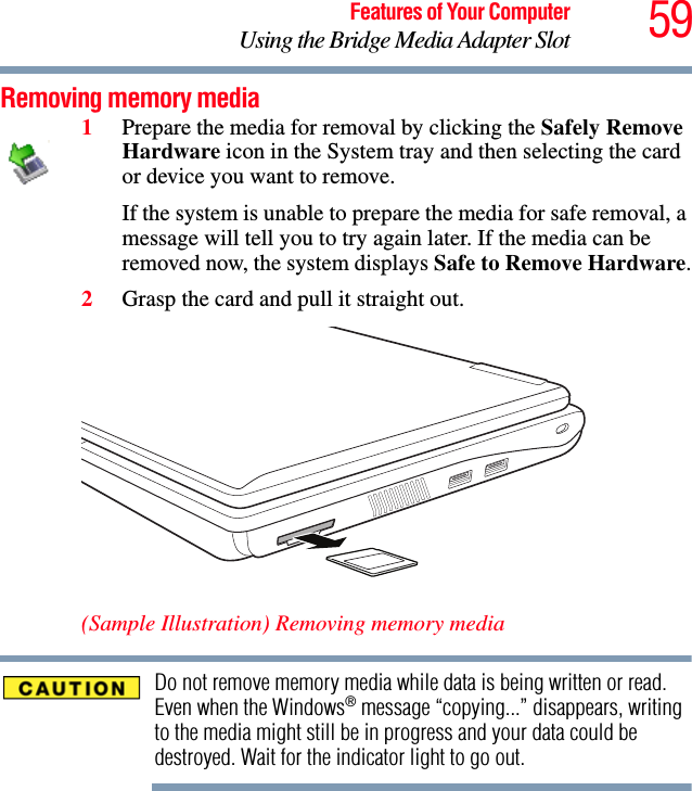 59Features of Your ComputerUsing the Bridge Media Adapter SlotRemoving memory media1Prepare the media for removal by clicking the Safely Remove Hardware icon in the System tray and then selecting the card or device you want to remove. If the system is unable to prepare the media for safe removal, a message will tell you to try again later. If the media can be removed now, the system displays Safe to Remove Hardware.2Grasp the card and pull it straight out.   (Sample Illustration) Removing memory mediaDo not remove memory media while data is being written or read. Even when the Windows® message “copying...” disappears, writing to the media might still be in progress and your data could be destroyed. Wait for the indicator light to go out.