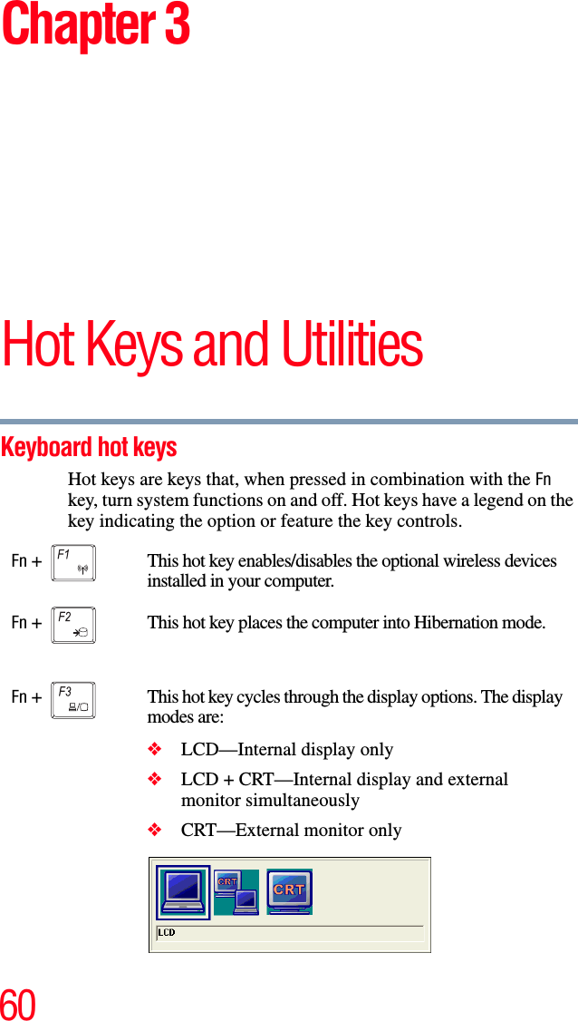 60Chapter 3Hot Keys and UtilitiesKeyboard hot keys Hot keys are keys that, when pressed in combination with the Fn key, turn system functions on and off. Hot keys have a legend on the key indicating the option or feature the key controls.Fn +  This hot key enables/disables the optional wireless devices installed in your computer.Fn +  This hot key places the computer into Hibernation mode.Fn +  This hot key cycles through the display options. The display modes are:❖LCD—Internal display only❖LCD + CRT—Internal display and external monitor simultaneously❖CRT—External monitor only