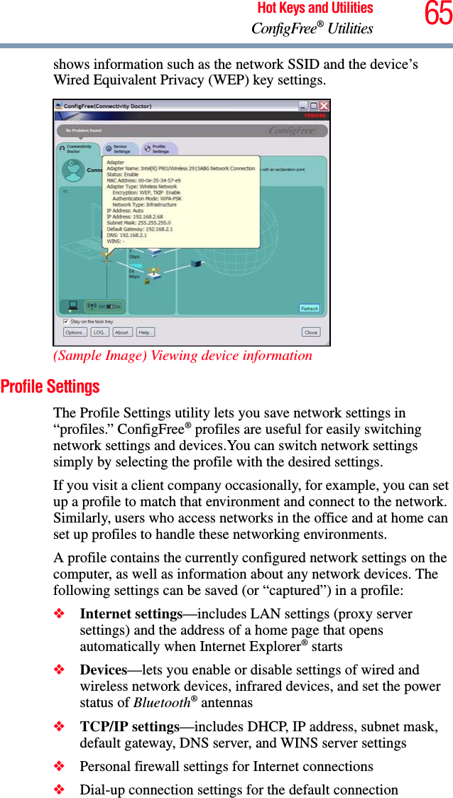 65Hot Keys and UtilitiesConfigFree® Utilitiesshows information such as the network SSID and the device’s Wired Equivalent Privacy (WEP) key settings. (Sample Image) Viewing device informationProfile SettingsThe Profile Settings utility lets you save network settings in “profiles.” ConfigFree® profiles are useful for easily switching network settings and devices.You can switch network settings simply by selecting the profile with the desired settings.If you visit a client company occasionally, for example, you can set up a profile to match that environment and connect to the network. Similarly, users who access networks in the office and at home can set up profiles to handle these networking environments.A profile contains the currently configured network settings on the computer, as well as information about any network devices. The following settings can be saved (or “captured”) in a profile:❖Internet settings—includes LAN settings (proxy server settings) and the address of a home page that opens automatically when Internet Explorer® starts❖Devices—lets you enable or disable settings of wired and wireless network devices, infrared devices, and set the power status of Bluetooth® antennas❖TCP/IP settings—includes DHCP, IP address, subnet mask, default gateway, DNS server, and WINS server settings❖Personal firewall settings for Internet connections❖Dial-up connection settings for the default connection