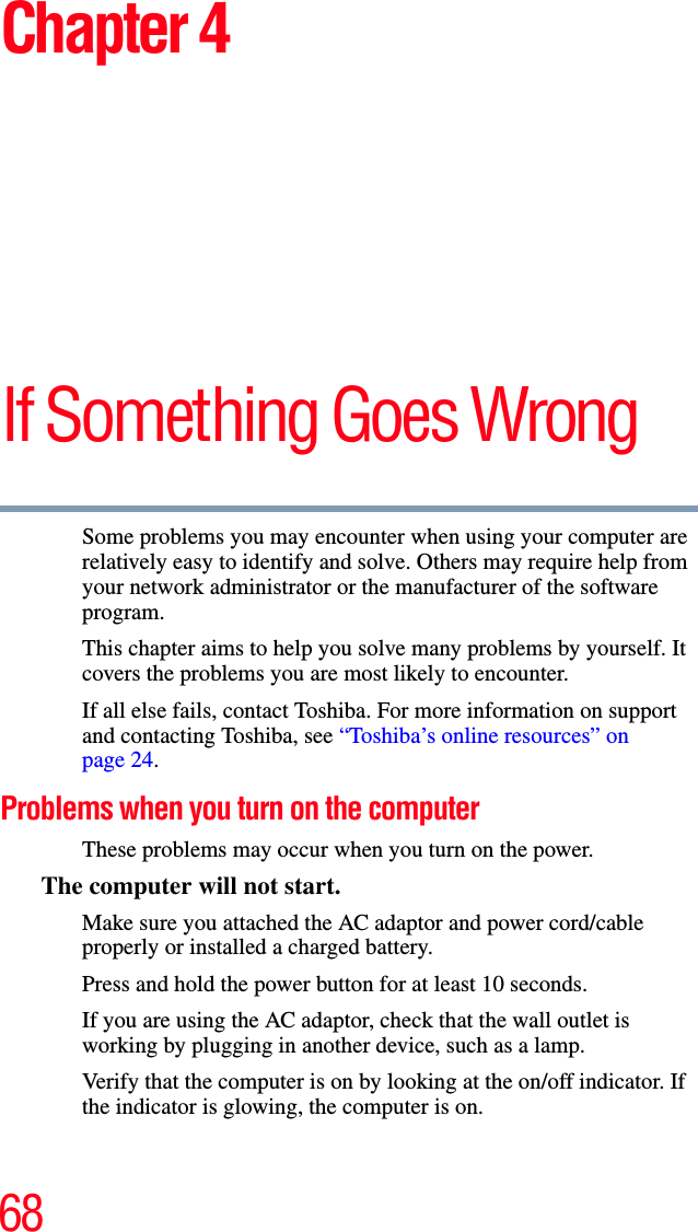 68Chapter 4If Something Goes WrongSome problems you may encounter when using your computer are relatively easy to identify and solve. Others may require help from your network administrator or the manufacturer of the software program.This chapter aims to help you solve many problems by yourself. It covers the problems you are most likely to encounter.If all else fails, contact Toshiba. For more information on support and contacting Toshiba, see “Toshiba’s online resources” on page 24. Problems when you turn on the computer These problems may occur when you turn on the power.The computer will not start.Make sure you attached the AC adaptor and power cord/cable properly or installed a charged battery.Press and hold the power button for at least 10 seconds.If you are using the AC adaptor, check that the wall outlet is working by plugging in another device, such as a lamp.Verify that the computer is on by looking at the on/off indicator. If the indicator is glowing, the computer is on.