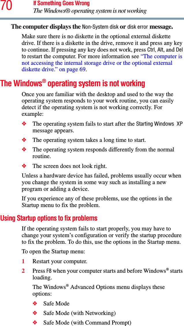 70 If Something Goes WrongThe Windows® operating system is not workingThe computer displays the Non-System disk or disk error message. Make sure there is no diskette in the optional external diskette drive. If there is a diskette in the drive, remove it and press any key to continue. If pressing any key does not work, press Ctrl, Alt, and Del to restart the computer. For more information see “The computer is not accessing the internal storage drive or the optional external diskette drive.” on page 69.The Windows® operating system is not workingOnce you are familiar with the desktop and used to the way the operating system responds to your work routine, you can easily detect if the operating system is not working correctly. For example:❖The operating system fails to start after the Starting Windows  XP message appears.❖The operating system takes a long time to start.❖The operating system responds differently from the normal routine.❖The screen does not look right.Unless a hardware device has failed, problems usually occur when you change the system in some way such as installing a new program or adding a device.If you experience any of these problems, use the options in the Startup menu to fix the problem.Using Startup options to fix problemsIf the operating system fails to start properly, you may have to change your system’s configuration or verify the startup procedure to fix the problem. To do this, use the options in the Startup menu.To open the Startup menu:1Restart your computer.2Press F8 when your computer starts and before Windows® starts loading.The Windows® Advanced Options menu displays these options:❖Safe Mode❖Safe Mode (with Networking)❖Safe Mode (with Command Prompt)