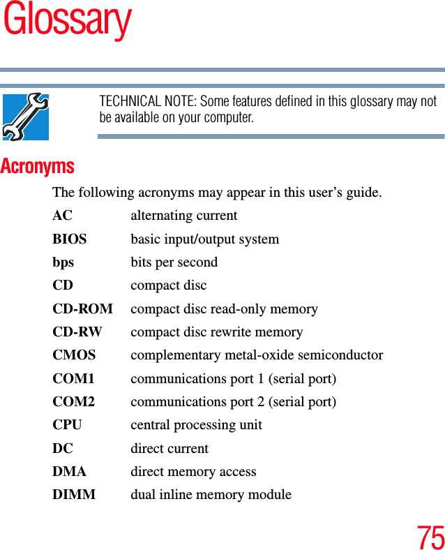 75GlossaryTECHNICAL NOTE: Some features defined in this glossary may not be available on your computer.AcronymsThe following acronyms may appear in this user’s guide.AC alternating currentBIOS  basic input/output systembps bits per secondCD compact discCD-ROM  compact disc read-only memoryCD-RW  compact disc rewrite memoryCMOS complementary metal-oxide semiconductorCOM1  communications port 1 (serial port)COM2  communications port 2 (serial port)CPU  central processing unitDC direct currentDMA  direct memory accessDIMM  dual inline memory module