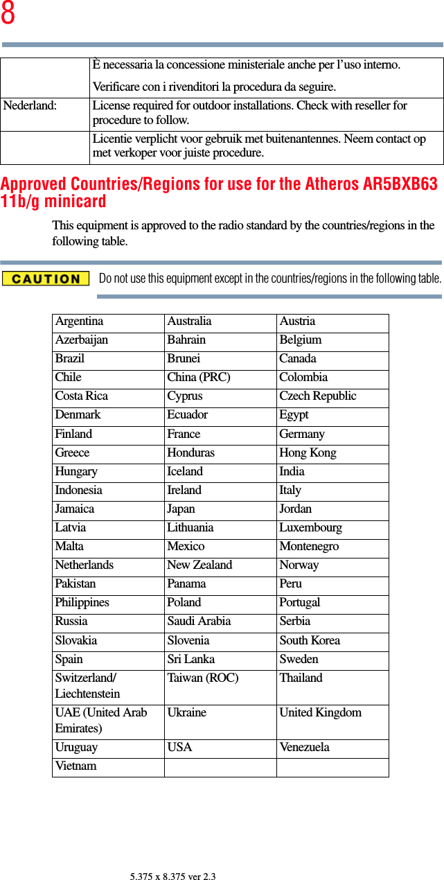 85.375 x 8.375 ver 2.3Approved Countries/Regions for use for the Atheros AR5BXB63 11b/g minicardThis equipment is approved to the radio standard by the countries/regions in the following table.Do not use this equipment except in the countries/regions in the following table.È necessaria la concessione ministeriale anche per l’uso interno.Verificare con i rivenditori la procedura da seguire.Nederland: License required for outdoor installations. Check with reseller for procedure to follow.Licentie verplicht voor gebruik met buitenantennes. Neem contact op met verkoper voor juiste procedure.Argentina Australia AustriaAzerbaijan Bahrain BelgiumBrazil Brunei CanadaChile China (PRC) ColombiaCosta Rica Cyprus Czech RepublicDenmark Ecuador EgyptFinland France GermanyGreece Honduras Hong KongHungary Iceland IndiaIndonesia Ireland ItalyJamaica Japan JordanLatvia Lithuania LuxembourgMalta Mexico MontenegroNetherlands New Zealand NorwayPakistan Panama PeruPhilippines Poland PortugalRussia Saudi Arabia SerbiaSlovakia Slovenia South KoreaSpain Sri Lanka SwedenSwitzerland/LiechtensteinTaiwan (ROC) ThailandUAE (United Arab Emirates)Ukraine United KingdomUruguay USA VenezuelaVietnam
