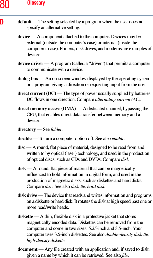 80 GlossaryDdefault — The setting selected by a program when the user does not specify an alternative setting.device — A component attached to the computer. Devices may be external (outside the computer’s case) or internal (inside the computer’s case). Printers, disk drives, and modems are examples of devices.device driver — A program (called a “driver”) that permits a computer to communicate with a device.dialog box — An on-screen window displayed by the operating system or a program giving a direction or requesting input from the user.direct current (DC) — The type of power usually supplied by batteries. DC flows in one direction. Compare alternating current (AC).direct memory access (DMA) — A dedicated channel, bypassing the CPU, that enables direct data transfer between memory and a device.directory — See folder.disable — To turn a computer option off. See also enable.disc — A round, flat piece of material, designed to be read from and written to by optical (laser) technology, and used in the production of optical discs, such as CDs and DVDs. Compare disk.disk — A round, flat piece of material that can be magnetically influenced to hold information in digital form, and used in the production of magnetic disks, such as diskettes and hard disks. Compare disc. See also diskette, hard disk.disk drive — The device that reads and writes information and programs on a diskette or hard disk. It rotates the disk at high speed past one or more read/write heads.diskette — A thin, flexible disk in a protective jacket that stores magnetically encoded data. Diskettes can be removed from the computer and come in two sizes: 5.25-inch and 3.5-inch. Your computer uses 3.5-inch diskettes. See also double-density diskette, high-density diskette.document — Any file created with an application and, if saved to disk, given a name by which it can be retrieved. See also file.
