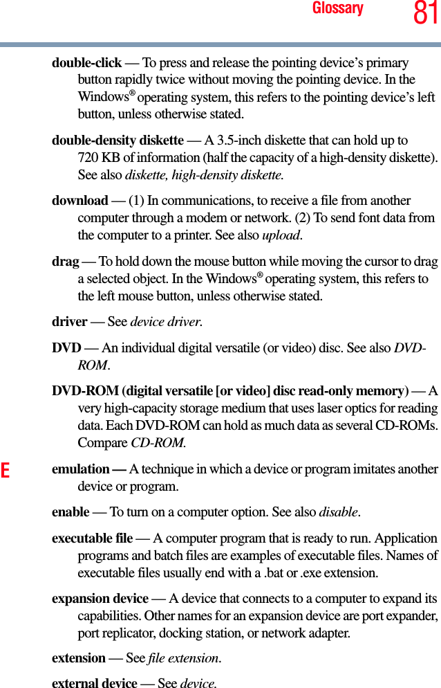 Glossary 81double-click — To press and release the pointing device’s primary button rapidly twice without moving the pointing device. In the Windows® operating system, this refers to the pointing device’s left button, unless otherwise stated.double-density diskette — A 3.5-inch diskette that can hold up to 720 KB of information (half the capacity of a high-density diskette). See also diskette, high-density diskette.download — (1) In communications, to receive a file from another computer through a modem or network. (2) To send font data from the computer to a printer. See also upload.drag — To hold down the mouse button while moving the cursor to drag a selected object. In the Windows® operating system, this refers to the left mouse button, unless otherwise stated.driver — See device driver.DVD — An individual digital versatile (or video) disc. See also DVD-ROM.DVD-ROM (digital versatile [or video] disc read-only memory) — A very high-capacity storage medium that uses laser optics for reading data. Each DVD-ROM can hold as much data as several CD-ROMs. Compare CD-ROM.Eemulation — A technique in which a device or program imitates another device or program.enable — To turn on a computer option. See also disable.executable file — A computer program that is ready to run. Application programs and batch files are examples of executable files. Names of executable files usually end with a .bat or .exe extension.expansion device — A device that connects to a computer to expand its capabilities. Other names for an expansion device are port expander, port replicator, docking station, or network adapter.extension — See file extension.external device — See device.