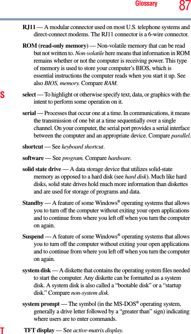 Glossary 87RJ11 — A modular connector used on most U.S. telephone systems and direct-connect modems. The RJ11 connector is a 6-wire connector.ROM (read-only memory) — Non-volatile memory that can be read but not written to. Non-volatile here means that information in ROM remains whether or not the computer is receiving power. This type of memory is used to store your computer’s BIOS, which is essential instructions the computer reads when you start it up. See also BIOS, memory. Compare RAM.Sselect — To highlight or otherwise specify text, data, or graphics with the intent to perform some operation on it.serial — Processes that occur one at a time. In communications, it means the transmission of one bit at a time sequentially over a single channel. On your computer, the serial port provides a serial interface between the computer and an appropriate device. Compare parallel.shortcut — See keyboard shortcut.software — See program. Compare hardware.solid state drive — A data storage device that utilizes solid-state memory as opposed to a hard disk (see hard disk). Much like hard disks, solid state drives hold much more information than diskettes and are used for storage of programs and data.Standby — A feature of some Windows® operating systems that allows you to turn off the computer without exiting your open applications and to continue from where you left off when you turn the computer on again.Suspend — A feature of some Windows® operating systems that allows you to turn off the computer without exiting your open applications and to continue from where you left off when you turn the computer on again.system disk — A diskette that contains the operating system files needed to start the computer. Any diskette can be formatted as a system disk. A system disk is also called a “bootable disk” or a “startup disk.” Compare non-system disk.system prompt — The symbol (in the MS-DOS® operating system, generally a drive letter followed by a “greater than” sign) indicating where users are to enter commands.T TFT display — See active-matrix display.