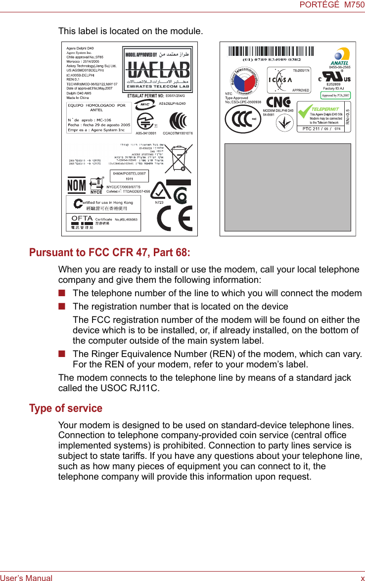 User’s Manual xPORTÉGÉ  M750This label is located on the module.Pursuant to FCC CFR 47, Part 68:When you are ready to install or use the modem, call your local telephone company and give them the following information:■The telephone number of the line to which you will connect the modem■The registration number that is located on the deviceThe FCC registration number of the modem will be found on either the device which is to be installed, or, if already installed, on the bottom of the computer outside of the main system label.■The Ringer Equivalence Number (REN) of the modem, which can vary. For the REN of your modem, refer to your modem’s label.The modem connects to the telephone line by means of a standard jack called the USOC RJ11C.Type of serviceYour modem is designed to be used on standard-device telephone lines. Connection to telephone company-provided coin service (central office implemented systems) is prohibited. Connection to party lines service is subject to state tariffs. If you have any questions about your telephone line, such as how many pieces of equipment you can connect to it, the telephone company will provide this information upon request.