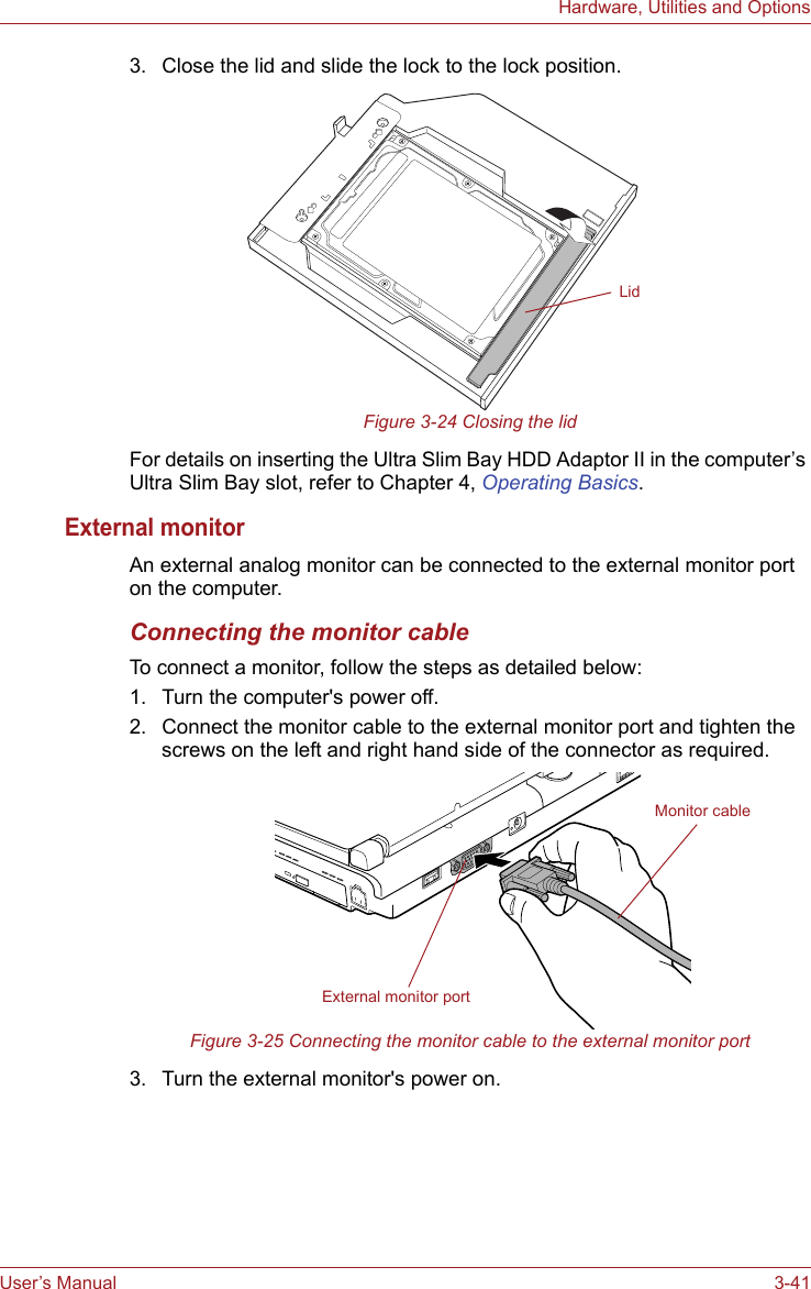 User’s Manual 3-41Hardware, Utilities and Options3. Close the lid and slide the lock to the lock position.Figure 3-24 Closing the lidFor details on inserting the Ultra Slim Bay HDD Adaptor II in the computer’s Ultra Slim Bay slot, refer to Chapter 4, Operating Basics.External monitorAn external analog monitor can be connected to the external monitor port on the computer.Connecting the monitor cableTo connect a monitor, follow the steps as detailed below:1. Turn the computer&apos;s power off.2. Connect the monitor cable to the external monitor port and tighten the screws on the left and right hand side of the connector as required.Figure 3-25 Connecting the monitor cable to the external monitor port3. Turn the external monitor&apos;s power on.LidExternal monitor portMonitor cable