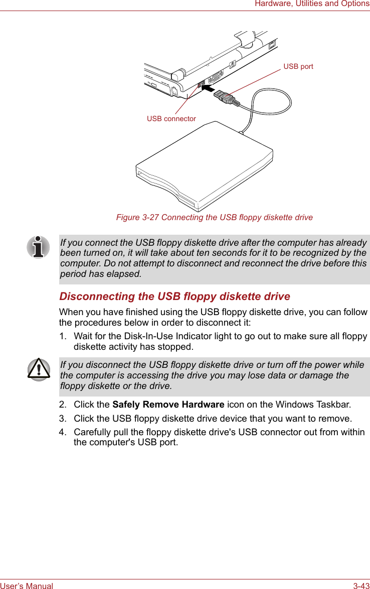 User’s Manual 3-43Hardware, Utilities and OptionsFigure 3-27 Connecting the USB floppy diskette driveDisconnecting the USB floppy diskette driveWhen you have finished using the USB floppy diskette drive, you can follow the procedures below in order to disconnect it:1. Wait for the Disk-In-Use Indicator light to go out to make sure all floppy diskette activity has stopped. 2. Click the Safely Remove Hardware icon on the Windows Taskbar.3. Click the USB floppy diskette drive device that you want to remove.4. Carefully pull the floppy diskette drive&apos;s USB connector out from within the computer&apos;s USB port.USB connectorUSB portIf you connect the USB floppy diskette drive after the computer has already been turned on, it will take about ten seconds for it to be recognized by the computer. Do not attempt to disconnect and reconnect the drive before this period has elapsed.If you disconnect the USB floppy diskette drive or turn off the power while the computer is accessing the drive you may lose data or damage the floppy diskette or the drive.