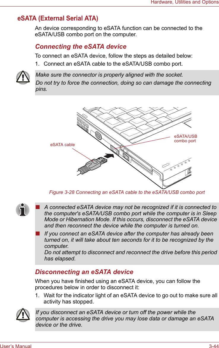 User’s Manual 3-44Hardware, Utilities and OptionseSATA (External Serial ATA)An device corresponding to eSATA function can be connected to the eSATA/USB combo port on the computer.Connecting the eSATA deviceTo connect an eSATA device, follow the steps as detailed below:1. Connect an eSATA cable to the eSATA/USB combo port.Figure 3-28 Connecting an eSATA cable to the eSATA/USB combo portDisconnecting an eSATA deviceWhen you have finished using an eSATA device, you can follow the procedures below in order to disconnect it:1. Wait for the indicator light of an eSATA device to go out to make sure all activity has stopped.Make sure the connector is properly aligned with the socket.Do not try to force the connection, doing so can damage the connecting pins.eSATA cableeSATA/USB combo port■A connected eSATA device may not be recognized if it is connected to the computer&apos;s eSATA/USB combo port while the computer is in Sleep Mode or Hibernation Mode. If this occurs, disconnect the eSATA device and then reconnect the device while the computer is turned on.■If you connect an eSATA device after the computer has already been turned on, it will take about ten seconds for it to be recognized by the computer.Do not attempt to disconnect and reconnect the drive before this period has elapsed.If you disconnect an eSATA device or turn off the power while the computer is accessing the drive you may lose data or damage an eSATA device or the drive.