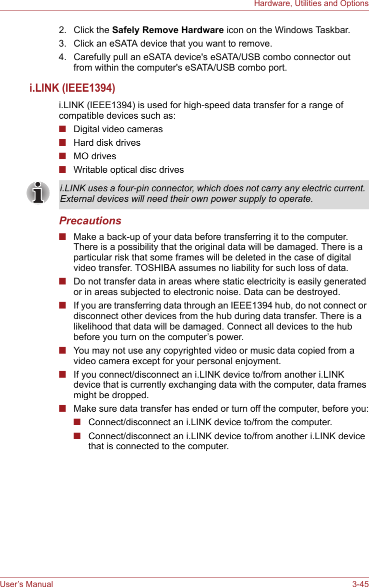 User’s Manual 3-45Hardware, Utilities and Options2. Click the Safely Remove Hardware icon on the Windows Taskbar.3. Click an eSATA device that you want to remove.4. Carefully pull an eSATA device&apos;s eSATA/USB combo connector out from within the computer&apos;s eSATA/USB combo port.i.LINK (IEEE1394)i.LINK (IEEE1394) is used for high-speed data transfer for a range of compatible devices such as:■Digital video cameras■Hard disk drives■MO drives■Writable optical disc drivesPrecautions■Make a back-up of your data before transferring it to the computer. There is a possibility that the original data will be damaged. There is a particular risk that some frames will be deleted in the case of digital video transfer. TOSHIBA assumes no liability for such loss of data.■Do not transfer data in areas where static electricity is easily generated or in areas subjected to electronic noise. Data can be destroyed.■If you are transferring data through an IEEE1394 hub, do not connect or disconnect other devices from the hub during data transfer. There is a likelihood that data will be damaged. Connect all devices to the hub before you turn on the computer’s power.■You may not use any copyrighted video or music data copied from a video camera except for your personal enjoyment.■If you connect/disconnect an i.LINK device to/from another i.LINK device that is currently exchanging data with the computer, data frames might be dropped. ■Make sure data transfer has ended or turn off the computer, before you:■Connect/disconnect an i.LINK device to/from the computer.■Connect/disconnect an i.LINK device to/from another i.LINK device that is connected to the computer.i.LINK uses a four-pin connector, which does not carry any electric current. External devices will need their own power supply to operate.