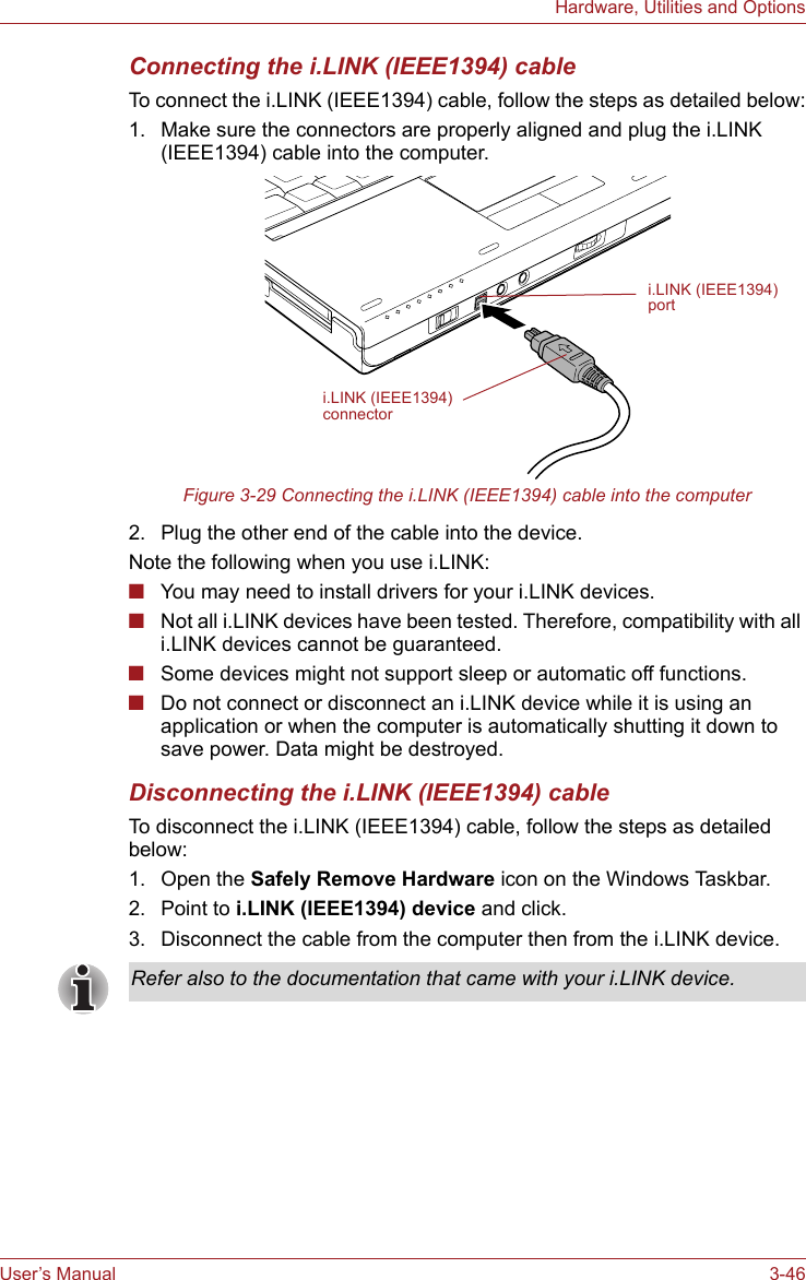 User’s Manual 3-46Hardware, Utilities and OptionsConnecting the i.LINK (IEEE1394) cableTo connect the i.LINK (IEEE1394) cable, follow the steps as detailed below:1. Make sure the connectors are properly aligned and plug the i.LINK (IEEE1394) cable into the computer.Figure 3-29 Connecting the i.LINK (IEEE1394) cable into the computer2. Plug the other end of the cable into the device.Note the following when you use i.LINK:■You may need to install drivers for your i.LINK devices.■Not all i.LINK devices have been tested. Therefore, compatibility with all i.LINK devices cannot be guaranteed.■Some devices might not support sleep or automatic off functions.■Do not connect or disconnect an i.LINK device while it is using an application or when the computer is automatically shutting it down to save power. Data might be destroyed.Disconnecting the i.LINK (IEEE1394) cableTo disconnect the i.LINK (IEEE1394) cable, follow the steps as detailed below:1. Open the Safely Remove Hardware icon on the Windows Taskbar.2. Point to i.LINK (IEEE1394) device and click.3. Disconnect the cable from the computer then from the i.LINK device.i.LINK (IEEE1394)connectori.LINK (IEEE1394)portRefer also to the documentation that came with your i.LINK device.