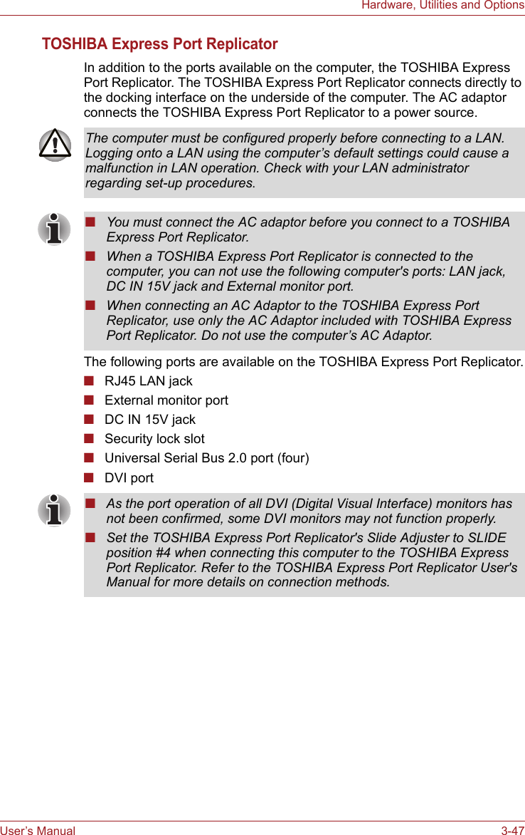 User’s Manual 3-47Hardware, Utilities and OptionsTOSHIBA Express Port ReplicatorIn addition to the ports available on the computer, the TOSHIBA Express Port Replicator. The TOSHIBA Express Port Replicator connects directly to the docking interface on the underside of the computer. The AC adaptor connects the TOSHIBA Express Port Replicator to a power source.The following ports are available on the TOSHIBA Express Port Replicator.■RJ45 LAN jack■External monitor port■DC IN 15V jack■Security lock slot■Universal Serial Bus 2.0 port (four)■DVI portThe computer must be configured properly before connecting to a LAN. Logging onto a LAN using the computer’s default settings could cause a malfunction in LAN operation. Check with your LAN administrator regarding set-up procedures.■You must connect the AC adaptor before you connect to a TOSHIBA Express Port Replicator.■When a TOSHIBA Express Port Replicator is connected to the computer, you can not use the following computer&apos;s ports: LAN jack, DC IN 15V jack and External monitor port.■When connecting an AC Adaptor to the TOSHIBA Express Port Replicator, use only the AC Adaptor included with TOSHIBA Express Port Replicator. Do not use the computer’s AC Adaptor.■As the port operation of all DVI (Digital Visual Interface) monitors has not been confirmed, some DVI monitors may not function properly.■Set the TOSHIBA Express Port Replicator&apos;s Slide Adjuster to SLIDE position #4 when connecting this computer to the TOSHIBA Express Port Replicator. Refer to the TOSHIBA Express Port Replicator User&apos;s Manual for more details on connection methods.
