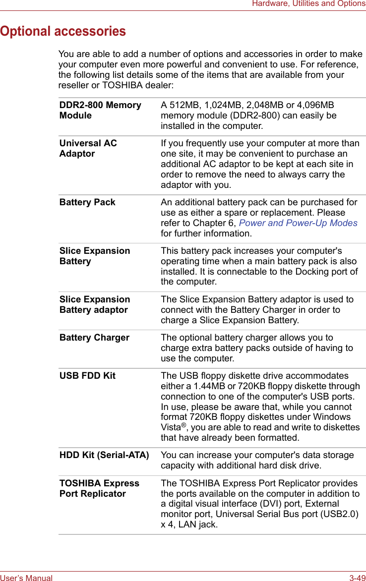 User’s Manual 3-49Hardware, Utilities and OptionsOptional accessoriesYou are able to add a number of options and accessories in order to make your computer even more powerful and convenient to use. For reference, the following list details some of the items that are available from your reseller or TOSHIBA dealer:DDR2-800 Memory ModuleA 512MB, 1,024MB, 2,048MB or 4,096MB memory module (DDR2-800) can easily be installed in the computer.Universal AC Adaptor If you frequently use your computer at more than one site, it may be convenient to purchase an additional AC adaptor to be kept at each site in order to remove the need to always carry the adaptor with you.Battery Pack An additional battery pack can be purchased for use as either a spare or replacement. Please refer to Chapter 6, Power and Power-Up Modes for further information.Slice Expansion BatteryThis battery pack increases your computer&apos;s operating time when a main battery pack is also installed. It is connectable to the Docking port of the computer.Slice Expansion Battery adaptorThe Slice Expansion Battery adaptor is used to connect with the Battery Charger in order to charge a Slice Expansion Battery.Battery Charger The optional battery charger allows you to charge extra battery packs outside of having to use the computer.USB FDD Kit The USB floppy diskette drive accommodates either a 1.44MB or 720KB floppy diskette through connection to one of the computer&apos;s USB ports. In use, please be aware that, while you cannot format 720KB floppy diskettes under Windows Vista®, you are able to read and write to diskettes that have already been formatted.HDD Kit (Serial-ATA) You can increase your computer&apos;s data storage capacity with additional hard disk drive.TOSHIBA Express Port ReplicatorThe TOSHIBA Express Port Replicator provides the ports available on the computer in addition to a digital visual interface (DVI) port, External monitor port, Universal Serial Bus port (USB2.0) x 4, LAN jack. 