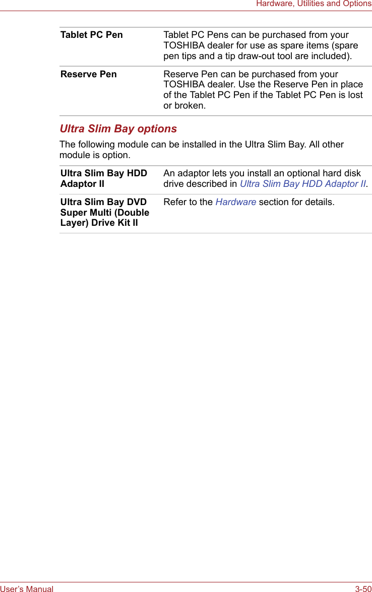 User’s Manual 3-50Hardware, Utilities and OptionsUltra Slim Bay optionsThe following module can be installed in the Ultra Slim Bay. All other module is option.Tablet PC Pen Tablet PC Pens can be purchased from your TOSHIBA dealer for use as spare items (spare pen tips and a tip draw-out tool are included).Reserve Pen Reserve Pen can be purchased from your TOSHIBA dealer. Use the Reserve Pen in place of the Tablet PC Pen if the Tablet PC Pen is lost or broken. Ultra Slim Bay HDD Adaptor IIAn adaptor lets you install an optional hard disk drive described in Ultra Slim Bay HDD Adaptor II.Ultra Slim Bay DVD Super Multi (Double Layer) Drive Kit IIRefer to the Hardware section for details.