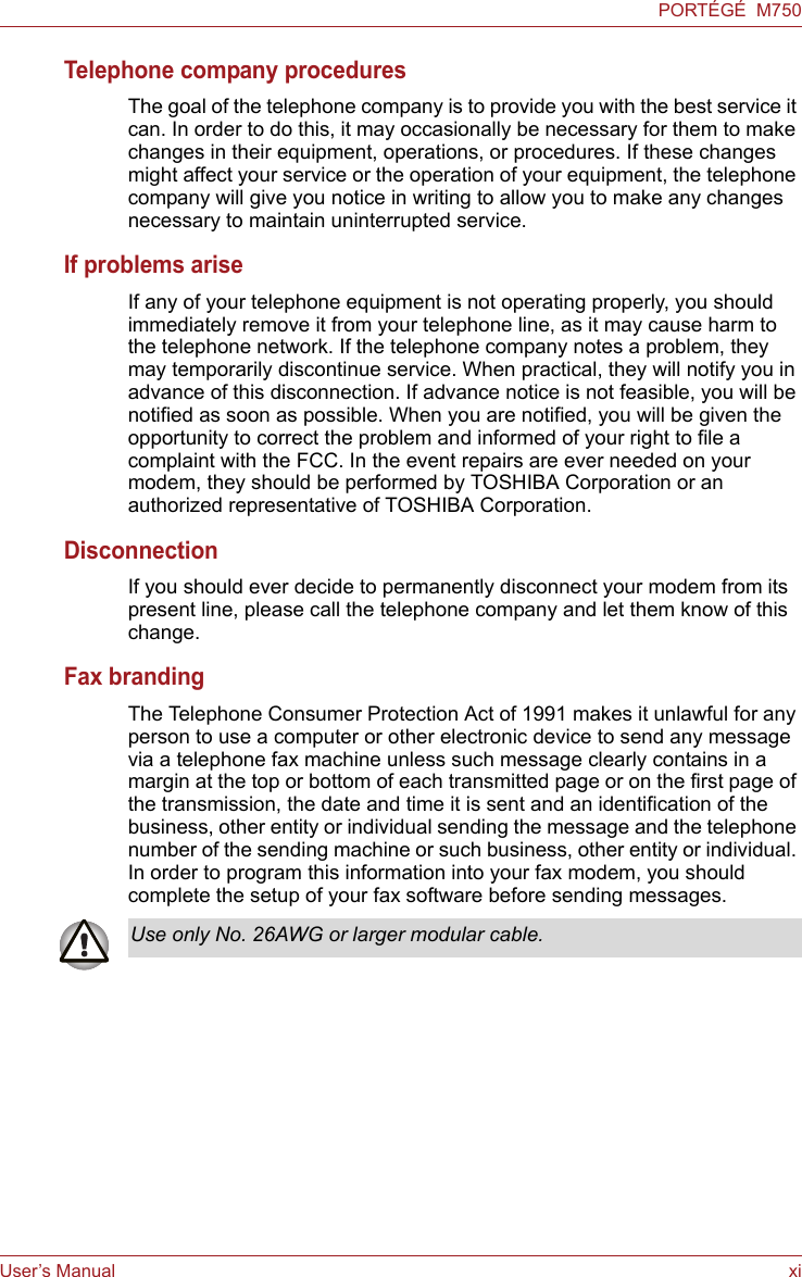 User’s Manual xiPORTÉGÉ  M750Telephone company proceduresThe goal of the telephone company is to provide you with the best service it can. In order to do this, it may occasionally be necessary for them to make changes in their equipment, operations, or procedures. If these changes might affect your service or the operation of your equipment, the telephone company will give you notice in writing to allow you to make any changes necessary to maintain uninterrupted service.If problems ariseIf any of your telephone equipment is not operating properly, you should immediately remove it from your telephone line, as it may cause harm to the telephone network. If the telephone company notes a problem, they may temporarily discontinue service. When practical, they will notify you in advance of this disconnection. If advance notice is not feasible, you will be notified as soon as possible. When you are notified, you will be given the opportunity to correct the problem and informed of your right to file a complaint with the FCC. In the event repairs are ever needed on your modem, they should be performed by TOSHIBA Corporation or an authorized representative of TOSHIBA Corporation.DisconnectionIf you should ever decide to permanently disconnect your modem from its present line, please call the telephone company and let them know of this change.Fax brandingThe Telephone Consumer Protection Act of 1991 makes it unlawful for any person to use a computer or other electronic device to send any message via a telephone fax machine unless such message clearly contains in a margin at the top or bottom of each transmitted page or on the first page of the transmission, the date and time it is sent and an identification of the business, other entity or individual sending the message and the telephone number of the sending machine or such business, other entity or individual. In order to program this information into your fax modem, you should complete the setup of your fax software before sending messages.Use only No. 26AWG or larger modular cable.