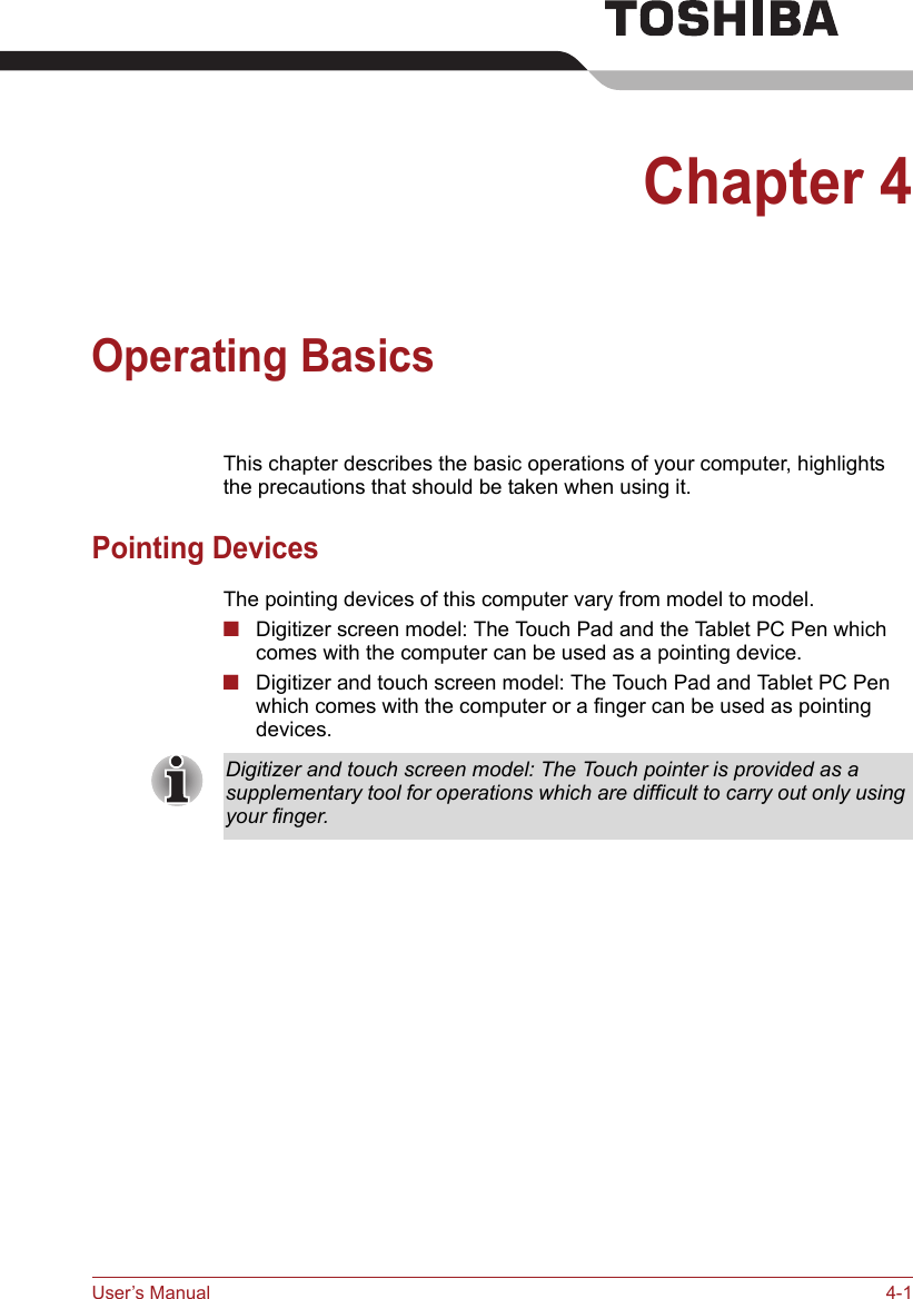 User’s Manual 4-1Chapter 4Operating BasicsThis chapter describes the basic operations of your computer, highlights the precautions that should be taken when using it.Pointing DevicesThe pointing devices of this computer vary from model to model.■Digitizer screen model: The Touch Pad and the Tablet PC Pen which comes with the computer can be used as a pointing device.■Digitizer and touch screen model: The Touch Pad and Tablet PC Pen which comes with the computer or a finger can be used as pointing devices.Digitizer and touch screen model: The Touch pointer is provided as a supplementary tool for operations which are difficult to carry out only using your finger.