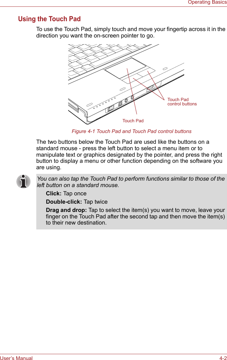 User’s Manual 4-2Operating BasicsUsing the Touch PadTo use the Touch Pad, simply touch and move your fingertip across it in the direction you want the on-screen pointer to go.Figure 4-1 Touch Pad and Touch Pad control buttonsThe two buttons below the Touch Pad are used like the buttons on a standard mouse - press the left button to select a menu item or to manipulate text or graphics designated by the pointer, and press the right button to display a menu or other function depending on the software you are using.Touch PadTouch Pad control buttonsYou can also tap the Touch Pad to perform functions similar to those of the left button on a standard mouse.Click: Tap onceDouble-click: Tap twiceDrag and drop: Tap to select the item(s) you want to move, leave your finger on the Touch Pad after the second tap and then move the item(s) to their new destination.