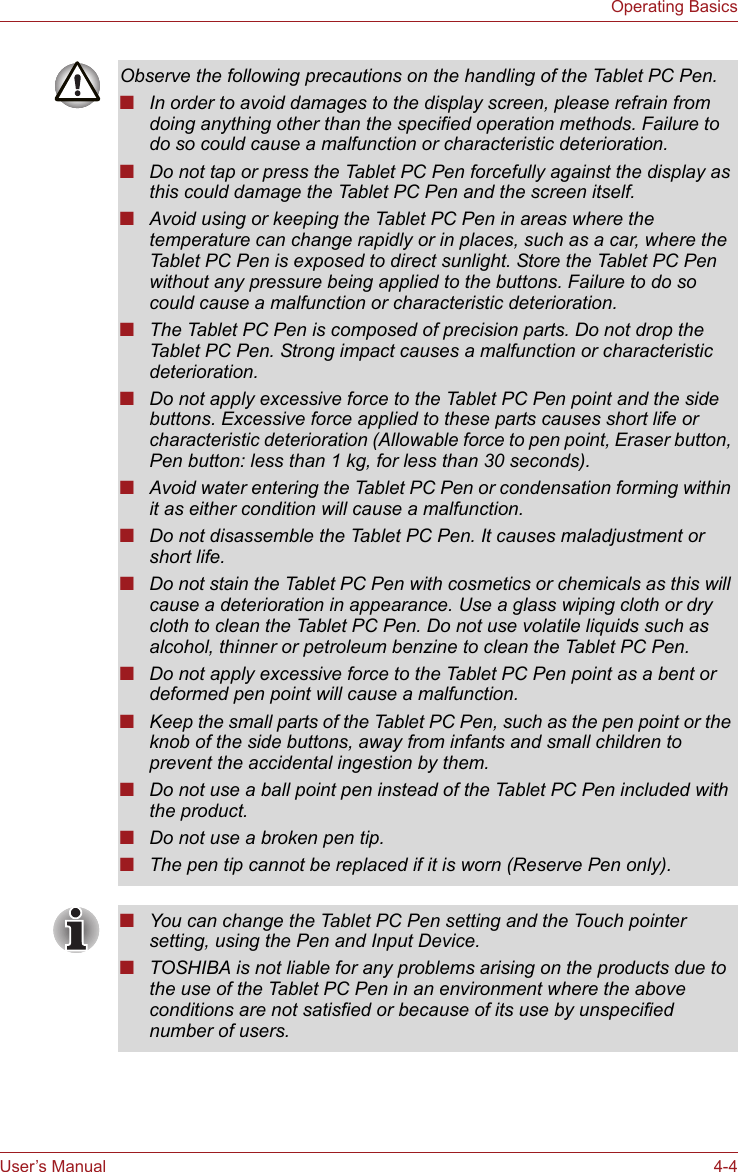 User’s Manual 4-4Operating BasicsObserve the following precautions on the handling of the Tablet PC Pen.■In order to avoid damages to the display screen, please refrain from doing anything other than the specified operation methods. Failure to do so could cause a malfunction or characteristic deterioration.■Do not tap or press the Tablet PC Pen forcefully against the display as this could damage the Tablet PC Pen and the screen itself.■Avoid using or keeping the Tablet PC Pen in areas where the temperature can change rapidly or in places, such as a car, where the Tablet PC Pen is exposed to direct sunlight. Store the Tablet PC Pen without any pressure being applied to the buttons. Failure to do so could cause a malfunction or characteristic deterioration.■The Tablet PC Pen is composed of precision parts. Do not drop the Tablet PC Pen. Strong impact causes a malfunction or characteristic deterioration.■Do not apply excessive force to the Tablet PC Pen point and the side buttons. Excessive force applied to these parts causes short life or characteristic deterioration (Allowable force to pen point, Eraser button, Pen button: less than 1 kg, for less than 30 seconds).■Avoid water entering the Tablet PC Pen or condensation forming within it as either condition will cause a malfunction.■Do not disassemble the Tablet PC Pen. It causes maladjustment or short life.■Do not stain the Tablet PC Pen with cosmetics or chemicals as this will cause a deterioration in appearance. Use a glass wiping cloth or dry cloth to clean the Tablet PC Pen. Do not use volatile liquids such as alcohol, thinner or petroleum benzine to clean the Tablet PC Pen.■Do not apply excessive force to the Tablet PC Pen point as a bent or deformed pen point will cause a malfunction.■Keep the small parts of the Tablet PC Pen, such as the pen point or the knob of the side buttons, away from infants and small children to prevent the accidental ingestion by them.■Do not use a ball point pen instead of the Tablet PC Pen included with the product.■Do not use a broken pen tip.■The pen tip cannot be replaced if it is worn (Reserve Pen only).■You can change the Tablet PC Pen setting and the Touch pointer setting, using the Pen and Input Device.■TOSHIBA is not liable for any problems arising on the products due to the use of the Tablet PC Pen in an environment where the above conditions are not satisfied or because of its use by unspecified number of users.