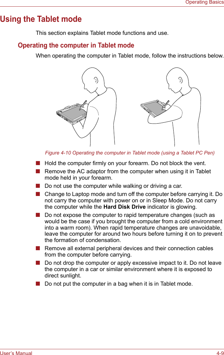 User’s Manual 4-9Operating BasicsUsing the Tablet modeThis section explains Tablet mode functions and use.Operating the computer in Tablet modeWhen operating the computer in Tablet mode, follow the instructions below.Figure 4-10 Operating the computer in Tablet mode (using a Tablet PC Pen)■Hold the computer firmly on your forearm. Do not block the vent.■Remove the AC adaptor from the computer when using it in Tablet mode held in your forearm.■Do not use the computer while walking or driving a car.■Change to Laptop mode and turn off the computer before carrying it. Do not carry the computer with power on or in Sleep Mode. Do not carry the computer while the Hard Disk Drive indicator is glowing.■Do not expose the computer to rapid temperature changes (such as would be the case if you brought the computer from a cold environment into a warm room). When rapid temperature changes are unavoidable, leave the computer for around two hours before turning it on to prevent the formation of condensation.■Remove all external peripheral devices and their connection cables from the computer before carrying. ■Do not drop the computer or apply excessive impact to it. Do not leave the computer in a car or similar environment where it is exposed to direct sunlight.■Do not put the computer in a bag when it is in Tablet mode.