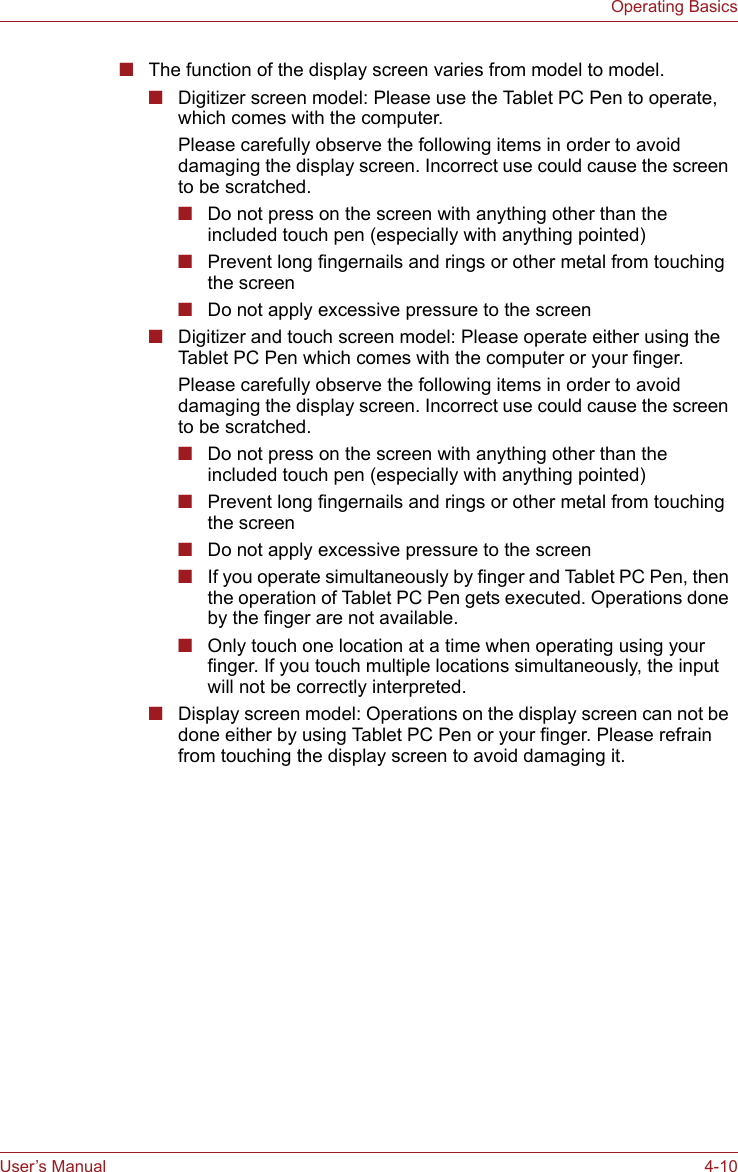 User’s Manual 4-10Operating Basics■The function of the display screen varies from model to model.■Digitizer screen model: Please use the Tablet PC Pen to operate, which comes with the computer.Please carefully observe the following items in order to avoid damaging the display screen. Incorrect use could cause the screen to be scratched.■Do not press on the screen with anything other than the included touch pen (especially with anything pointed) ■Prevent long fingernails and rings or other metal from touching the screen ■Do not apply excessive pressure to the screen■Digitizer and touch screen model: Please operate either using the Tablet PC Pen which comes with the computer or your finger.Please carefully observe the following items in order to avoid damaging the display screen. Incorrect use could cause the screen to be scratched.■Do not press on the screen with anything other than the included touch pen (especially with anything pointed) ■Prevent long fingernails and rings or other metal from touching the screen ■Do not apply excessive pressure to the screen■If you operate simultaneously by finger and Tablet PC Pen, then the operation of Tablet PC Pen gets executed. Operations done by the finger are not available.■Only touch one location at a time when operating using your finger. If you touch multiple locations simultaneously, the input will not be correctly interpreted.■Display screen model: Operations on the display screen can not be done either by using Tablet PC Pen or your finger. Please refrain from touching the display screen to avoid damaging it.