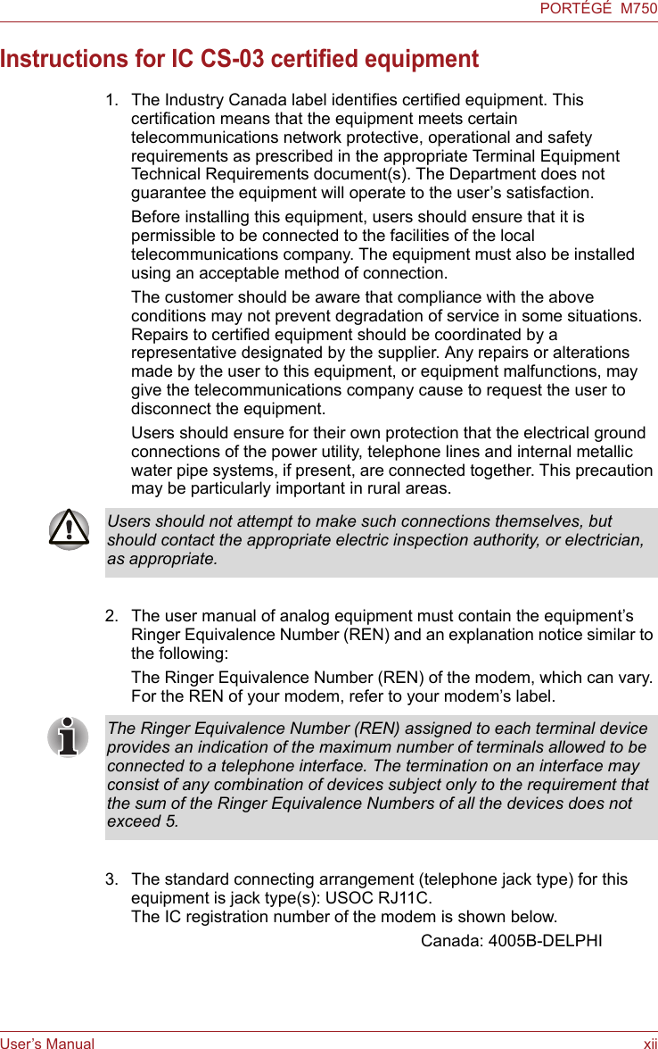 User’s Manual xiiPORTÉGÉ  M750Instructions for IC CS-03 certified equipment1. The Industry Canada label identifies certified equipment. This certification means that the equipment meets certain telecommunications network protective, operational and safety requirements as prescribed in the appropriate Terminal Equipment Technical Requirements document(s). The Department does not guarantee the equipment will operate to the user’s satisfaction.Before installing this equipment, users should ensure that it is permissible to be connected to the facilities of the local telecommunications company. The equipment must also be installed using an acceptable method of connection.The customer should be aware that compliance with the above conditions may not prevent degradation of service in some situations. Repairs to certified equipment should be coordinated by a representative designated by the supplier. Any repairs or alterations made by the user to this equipment, or equipment malfunctions, may give the telecommunications company cause to request the user to disconnect the equipment.Users should ensure for their own protection that the electrical ground connections of the power utility, telephone lines and internal metallic water pipe systems, if present, are connected together. This precaution may be particularly important in rural areas.2. The user manual of analog equipment must contain the equipment’s Ringer Equivalence Number (REN) and an explanation notice similar to the following:The Ringer Equivalence Number (REN) of the modem, which can vary. For the REN of your modem, refer to your modem’s label.3. The standard connecting arrangement (telephone jack type) for this equipment is jack type(s): USOC RJ11C.The IC registration number of the modem is shown below.Canada: 4005B-DELPHIUsers should not attempt to make such connections themselves, but should contact the appropriate electric inspection authority, or electrician, as appropriate.The Ringer Equivalence Number (REN) assigned to each terminal device provides an indication of the maximum number of terminals allowed to be connected to a telephone interface. The termination on an interface may consist of any combination of devices subject only to the requirement that the sum of the Ringer Equivalence Numbers of all the devices does not exceed 5.