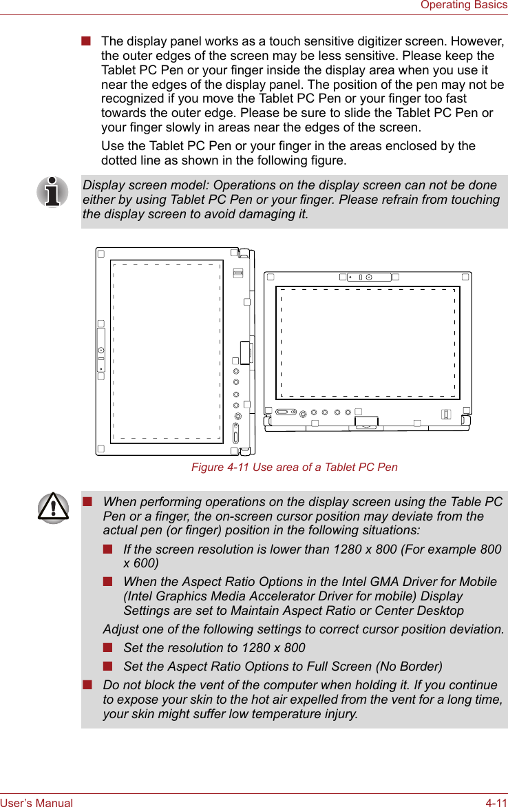 User’s Manual 4-11Operating Basics■The display panel works as a touch sensitive digitizer screen. However, the outer edges of the screen may be less sensitive. Please keep the Tablet PC Pen or your finger inside the display area when you use it near the edges of the display panel. The position of the pen may not be recognized if you move the Tablet PC Pen or your finger too fast towards the outer edge. Please be sure to slide the Tablet PC Pen or your finger slowly in areas near the edges of the screen.Use the Tablet PC Pen or your finger in the areas enclosed by the dotted line as shown in the following figure.Figure 4-11 Use area of a Tablet PC PenDisplay screen model: Operations on the display screen can not be done either by using Tablet PC Pen or your finger. Please refrain from touching the display screen to avoid damaging it.■When performing operations on the display screen using the Table PC Pen or a finger, the on-screen cursor position may deviate from the actual pen (or finger) position in the following situations:■If the screen resolution is lower than 1280 x 800 (For example 800 x 600)■When the Aspect Ratio Options in the Intel GMA Driver for Mobile (Intel Graphics Media Accelerator Driver for mobile) Display Settings are set to Maintain Aspect Ratio or Center DesktopAdjust one of the following settings to correct cursor position deviation.■Set the resolution to 1280 x 800■Set the Aspect Ratio Options to Full Screen (No Border)■Do not block the vent of the computer when holding it. If you continue to expose your skin to the hot air expelled from the vent for a long time, your skin might suffer low temperature injury.