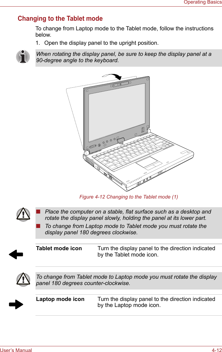 User’s Manual 4-12Operating BasicsChanging to the Tablet modeTo change from Laptop mode to the Tablet mode, follow the instructions below.1. Open the display panel to the upright position. Figure 4-12 Changing to the Tablet mode (1)When rotating the display panel, be sure to keep the display panel at a 90-degree angle to the keyboard.■Place the computer on a stable, flat surface such as a desktop and rotate the display panel slowly, holding the panel at its lower part.■To change from Laptop mode to Tablet mode you must rotate the display panel 180 degrees clockwise.Tablet mode icon Turn the display panel to the direction indicated by the Tablet mode icon.To change from Tablet mode to Laptop mode you must rotate the display panel 180 degrees counter-clockwise.Laptop mode icon Turn the display panel to the direction indicated by the Laptop mode icon.