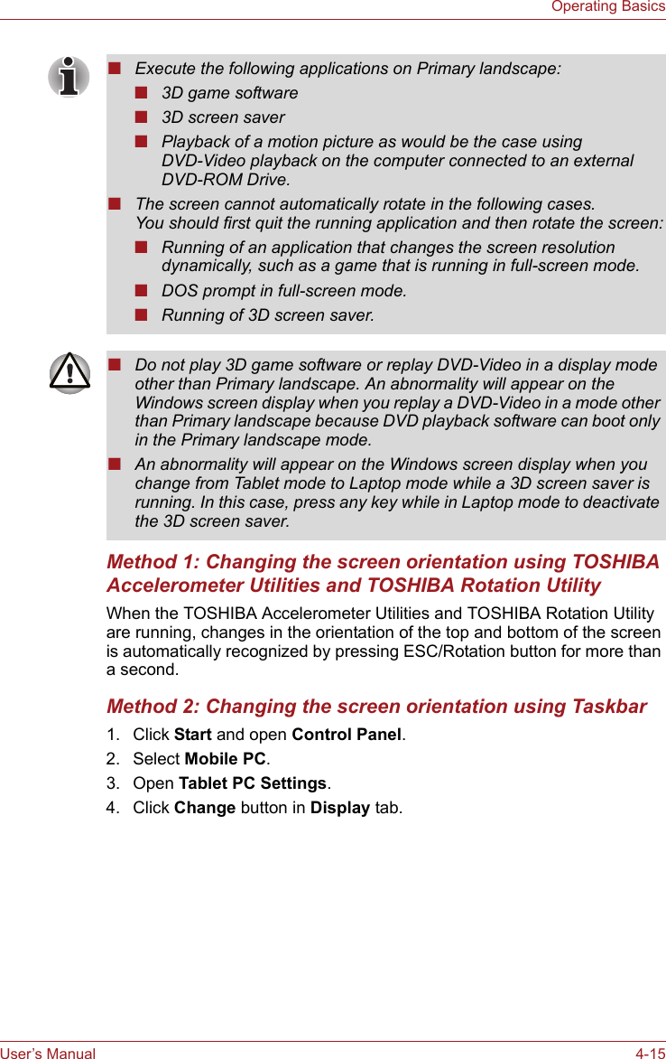 User’s Manual 4-15Operating BasicsMethod 1: Changing the screen orientation using TOSHIBA Accelerometer Utilities and TOSHIBA Rotation UtilityWhen the TOSHIBA Accelerometer Utilities and TOSHIBA Rotation Utility are running, changes in the orientation of the top and bottom of the screen is automatically recognized by pressing ESC/Rotation button for more than a second.Method 2: Changing the screen orientation using Taskbar1. Click Start and open Control Panel.2. Select Mobile PC.3. Open Tablet PC Settings.4. Click Change button in Display tab.■Execute the following applications on Primary landscape:■3D game software■3D screen saver■Playback of a motion picture as would be the case using DVD-Video playback on the computer connected to an external DVD-ROM Drive.■The screen cannot automatically rotate in the following cases.You should first quit the running application and then rotate the screen:■Running of an application that changes the screen resolution dynamically, such as a game that is running in full-screen mode.■DOS prompt in full-screen mode.■Running of 3D screen saver.■Do not play 3D game software or replay DVD-Video in a display mode other than Primary landscape. An abnormality will appear on the Windows screen display when you replay a DVD-Video in a mode other than Primary landscape because DVD playback software can boot only in the Primary landscape mode.■An abnormality will appear on the Windows screen display when you change from Tablet mode to Laptop mode while a 3D screen saver is running. In this case, press any key while in Laptop mode to deactivate the 3D screen saver.