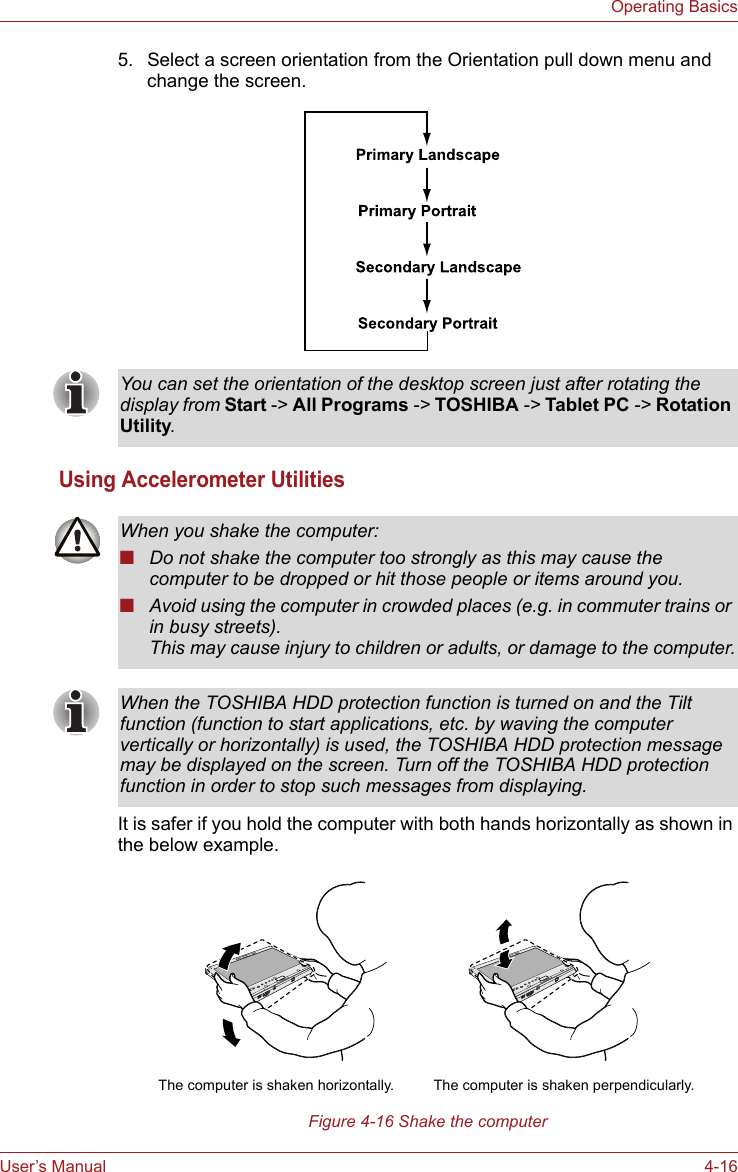 User’s Manual 4-16Operating Basics5. Select a screen orientation from the Orientation pull down menu and change the screen.Using Accelerometer UtilitiesIt is safer if you hold the computer with both hands horizontally as shown in the below example.Figure 4-16 Shake the computerYou can set the orientation of the desktop screen just after rotating the display from Start -&gt; All Programs -&gt; TOSHIBA -&gt; Tablet PC -&gt; Rotation Utility.When you shake the computer:■Do not shake the computer too strongly as this may cause the computer to be dropped or hit those people or items around you.■Avoid using the computer in crowded places (e.g. in commuter trains or in busy streets).This may cause injury to children or adults, or damage to the computer.When the TOSHIBA HDD protection function is turned on and the Tilt function (function to start applications, etc. by waving the computer vertically or horizontally) is used, the TOSHIBA HDD protection message may be displayed on the screen. Turn off the TOSHIBA HDD protection function in order to stop such messages from displaying.The computer is shaken perpendicularly.The computer is shaken horizontally.