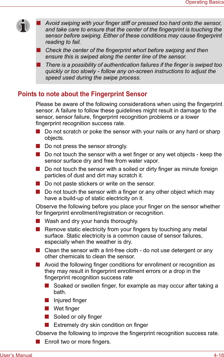 User’s Manual 4-18Operating BasicsPoints to note about the Fingerprint SensorPlease be aware of the following considerations when using the fingerprint sensor. A failure to follow these guidelines might result in damage to the sensor, sensor failure, fingerprint recognition problems or a lower fingerprint recognition success rate.■Do not scratch or poke the sensor with your nails or any hard or sharp objects.■Do not press the sensor strongly.■Do not touch the sensor with a wet finger or any wet objects - keep the sensor surface dry and free from water vapor.■Do not touch the sensor with a soiled or dirty finger as minute foreign particles of dust and dirt may scratch it.■Do not paste stickers or write on the sensor.■Do not touch the sensor with a finger or any other object which may have a build-up of static electricity on it.Observe the following before you place your finger on the sensor whether for fingerprint enrollment/registration or recognition.■Wash and dry your hands thoroughly.■Remove static electricity from your fingers by touching any metal surface. Static electricity is a common cause of sensor failures, especially when the weather is dry.■Clean the sensor with a lint-free cloth - do not use detergent or any other chemicals to clean the sensor.■Avoid the following finger conditions for enrollment or recognition as they may result in fingerprint enrollment errors or a drop in the fingerprint recognition success rate■Soaked or swollen finger, for example as may occur after taking a bath.■Injured finger■Wet finger■Soiled or oily finger■Extremely dry skin condition on fingerObserve the following to improve the fingerprint recognition success rate.■Enroll two or more fingers.■Avoid swiping with your finger stiff or pressed too hard onto the sensor, and take care to ensure that the center of the fingerprint is touching the sensor before swiping. Either of these conditions may cause fingerprint reading to fail.■Check the center of the fingerprint whorl before swiping and then ensure this is swiped along the center line of the sensor.■There is a possibility of authentication failures if the finger is swiped too quickly or too slowly - follow any on-screen instructions to adjust the speed used during the swipe process.