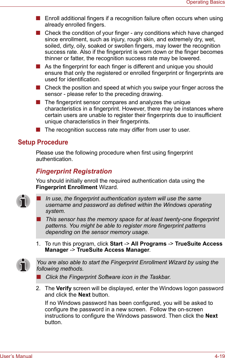 User’s Manual 4-19Operating Basics■Enroll additional fingers if a recognition failure often occurs when using already enrolled fingers.■Check the condition of your finger - any conditions which have changed since enrollment, such as injury, rough skin, and extremely dry, wet, soiled, dirty, oily, soaked or swollen fingers, may lower the recognition success rate. Also if the fingerprint is worn down or the finger becomes thinner or fatter, the recognition success rate may be lowered.■As the fingerprint for each finger is different and unique you should ensure that only the registered or enrolled fingerprint or fingerprints are used for identification.■Check the position and speed at which you swipe your finger across the sensor - please refer to the preceding drawing.■The fingerprint sensor compares and analyzes the unique characteristics in a fingerprint. However, there may be instances where certain users are unable to register their fingerprints due to insufficient unique characteristics in their fingerprints.■The recognition success rate may differ from user to user.Setup ProcedurePlease use the following procedure when first using fingerprint authentication.Fingerprint RegistrationYou should initially enroll the required authentication data using the Fingerprint Enrollment Wizard.1. To run this program, click Start -&gt; All Programs -&gt; TrueSuite Access Manager -&gt; TrueSuite Access Manager.2. The Verify screen will be displayed, enter the Windows logon password and click the Next button.If no Windows password has been configured, you will be asked to configure the password in a new screen.  Follow the on-screen instructions to configure the Windows password. Then click the Next button.■In use, the fingerprint authentication system will use the same username and password as defined within the Windows operating system.■This sensor has the memory space for at least twenty-one fingerprint patterns. You might be able to register more fingerprint patterns depending on the sensor memory usage.You are also able to start the Fingerprint Enrollment Wizard by using the following methods.■Click the Fingerprint Software icon in the Taskbar.