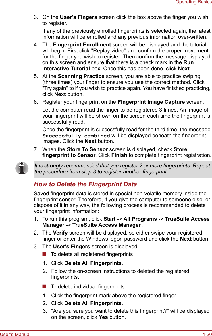 User’s Manual 4-20Operating Basics3. On the User&apos;s Fingers screen click the box above the finger you wish to register.If any of the previously enrolled fingerprints is selected again, the latest information will be enrolled and any previous information over-written.4. The Fingerprint Enrollment screen will be displayed and the tutorial will begin. First click &quot;Replay video&quot; and confirm the proper movement for the finger you wish to register. Then confirm the message displayed on this screen and ensure that there is a check mark in the Run Interactive Tutorial box. Once this has been done, click Next.5. At the Scanning Practice screen, you are able to practice swiping (three times) your finger to ensure you use the correct method. Click &quot;Try again&quot; to if you wish to practice again. You have finished practicing, click Next button.6. Register your fingerprint on the Fingerprint Image Capture screen.Let the computer read the finger to be registered 3 times. An image of your fingerprint will be shown on the screen each time the fingerprint is successfully read.Once the fingerprint is successfully read for the third time, the message Successfully combined will be displayed beneath the fingerprint images. Click the Next button.7. When the Store To Sensor screen is displayed, check Store fingerprint to Sensor. Click Finish to complete fingerprint registration.How to Delete the Fingerprint DataSaved fingerprint data is stored in special non-volatile memory inside the fingerprint sensor. Therefore, if you give the computer to someone else, or dispose of it in any way, the following process is recommended to delete your fingerprint information:1. To run this program, click Start -&gt; All Programs -&gt; TrueSuite Access Manager -&gt; TrueSuite Access Manager .2. The Verify screen will be displayed, so either swipe your registered finger or enter the Windows logon password and click the Next button.3. The User&apos;s Fingers screen is displayed.■To delete all registered fingerprints■To delete individual fingerprintsIt is strongly recommended that you register 2 or more fingerprints. Repeat the procedure from step 3 to register another fingerprint.1. Click Delete All Fingerprints.2. Follow the on-screen instructions to deleted the registered fingerprints.1. Click the fingerprint mark above the registered finger.2. Click Delete All Fingerprints.3. &quot;Are you sure you want to delete this fingerprint?&quot; will be displayed on the screen, click Yes button.