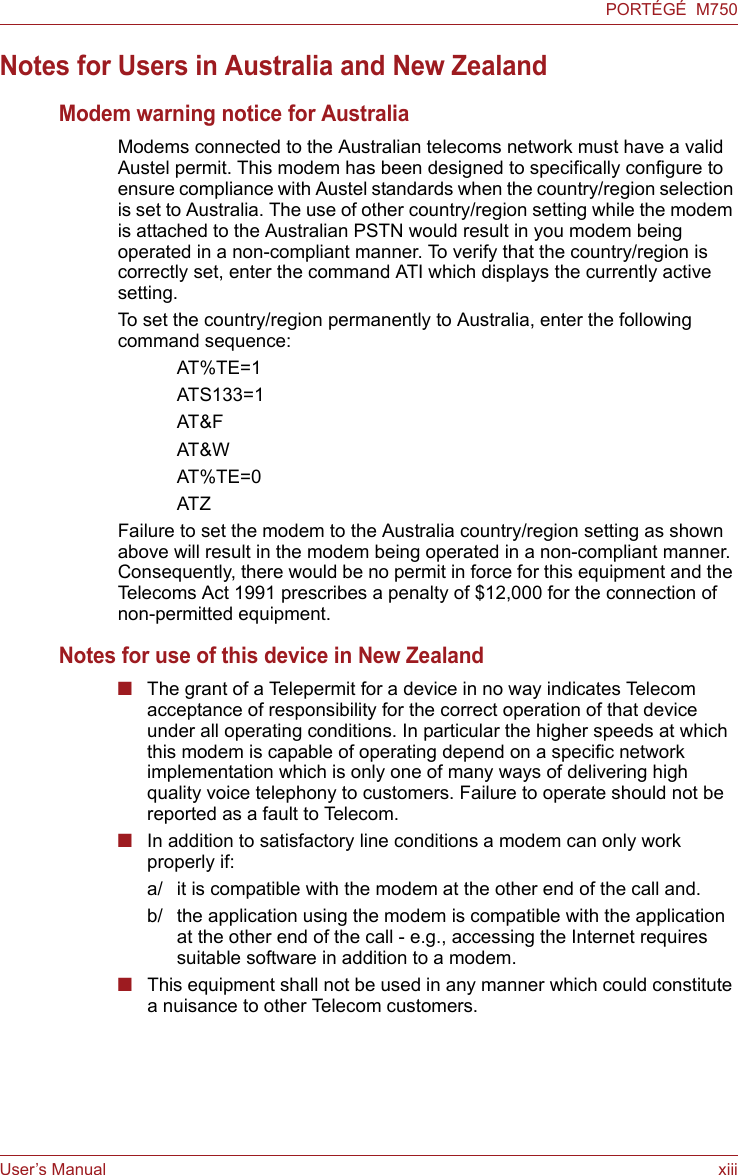 User’s Manual xiiiPORTÉGÉ  M750Notes for Users in Australia and New ZealandModem warning notice for AustraliaModems connected to the Australian telecoms network must have a valid Austel permit. This modem has been designed to specifically configure to ensure compliance with Austel standards when the country/region selection is set to Australia. The use of other country/region setting while the modem is attached to the Australian PSTN would result in you modem being operated in a non-compliant manner. To verify that the country/region is correctly set, enter the command ATI which displays the currently active setting. To set the country/region permanently to Australia, enter the following command sequence:AT%TE=1ATS133=1AT&amp;FAT&amp;WAT%TE=0ATZFailure to set the modem to the Australia country/region setting as shown above will result in the modem being operated in a non-compliant manner. Consequently, there would be no permit in force for this equipment and the Telecoms Act 1991 prescribes a penalty of $12,000 for the connection of non-permitted equipment.Notes for use of this device in New Zealand■The grant of a Telepermit for a device in no way indicates Telecom acceptance of responsibility for the correct operation of that device under all operating conditions. In particular the higher speeds at which this modem is capable of operating depend on a specific network implementation which is only one of many ways of delivering high quality voice telephony to customers. Failure to operate should not be reported as a fault to Telecom.■In addition to satisfactory line conditions a modem can only work properly if:a/ it is compatible with the modem at the other end of the call and.b/ the application using the modem is compatible with the application at the other end of the call - e.g., accessing the Internet requires suitable software in addition to a modem.■This equipment shall not be used in any manner which could constitute a nuisance to other Telecom customers.