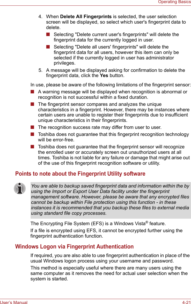 User’s Manual 4-21Operating BasicsIn use, please be aware of the following limitations of the fingerprint sensor:■A warning message will be displayed when recognition is abnormal or recognition is not successful within a fixed duration.■The fingerprint sensor compares and analyzes the unique characteristics in a fingerprint. However, there may be instances where certain users are unable to register their fingerprints due to insufficient unique characteristics in their fingerprints.■The recognition success rate may differ from user to user.■Toshiba does not guarantee that this fingerprint recognition technology will be error-free.■Toshiba does not guarantee that the fingerprint sensor will recognize the enrolled user or accurately screen out unauthorized users at all times. Toshiba is not liable for any failure or damage that might arise out of the use of this fingerprint recognition software or utility.Points to note about the Fingerprint Utility softwareThe Encrypting File System (EFS) is a Windows Vista® feature.If a file is encrypted using EFS, it cannot be encrypted further using the fingerprint authentication function.Windows Logon via Fingerprint AuthenticationIf required, you are also able to use fingerprint authentication in place of the usual Windows logon process using your username and password.This method is especially useful where there are many users using the same computer as it removes the need for actual user selection when the system is started.4. When Delete All Fingerprints is selected, the user selection screen will be displayed, so select which user&apos;s fingerprint data to delete.■Selecting &quot;Delete current user&apos;s fingerprints&quot; will delete the fingerprint data for the currently logged in user.■Selecting &quot;Delete all users&apos; fingerprints&quot; will delete the fingerprint data for all users, however this item can only be selected if the currently logged in user has administrator privileges.5. A message will be displayed asking for confirmation to delete the fingerprint data, click the Yes button.You are able to backup saved fingerprint data and information within the by using the Import or Export User Data facility under the fingerprint management software. However, please be aware that any encrypted files cannot be backup within File protection using this function - in these instances it is recommended that you backup these files to external media using standard file copy processes.