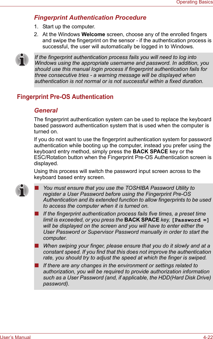 User’s Manual 4-22Operating BasicsFingerprint Authentication Procedure1. Start up the computer.2. At the Windows Welcome screen, choose any of the enrolled fingers and swipe the fingerprint on the sensor - if the authentication process is successful, the user will automatically be logged in to Windows.Fingerprint Pre-OS AuthenticationGeneralThe fingerprint authentication system can be used to replace the keyboard based password authentication system that is used when the computer is turned on.If you do not want to use the fingerprint authentication system for password authentication while booting up the computer, instead you prefer using the keyboard entry method, simply press the BACK SPACE key or the ESC/Rotation button when the Fingerprint Pre-OS Authentication screen is displayed.Using this process will switch the password input screen across to the keyboard based entry screen.If the fingerprint authentication process fails you will need to log into Windows using the appropriate username and password. In addition, you should use this manual login process if fingerprint authentication fails for three consecutive tries - a warning message will be displayed when authentication is not normal or is not successful within a fixed duration.■You must ensure that you use the TOSHIBA Password Utility to register a User Password before using the Fingerprint Pre-OS Authentication and its extended function to allow fingerprints to be used to access the computer when it is turned on.■If the fingerprint authentication process fails five times, a preset time limit is exceeded, or you press the BACK SPACE key, [Password =] will be displayed on the screen and you will have to enter either the User Password or Supervisor Password manually in order to start the computer.■When swiping your finger, please ensure that you do it slowly and at a constant speed. If you find that this does not improve the authentication rate, you should try to adjust the speed at which the finger is swiped.■If there are any changes in the environment or settings related to authorization, you will be required to provide authorization information such as a User Password (and, if applicable, the HDD(Hard Disk Drive) password).