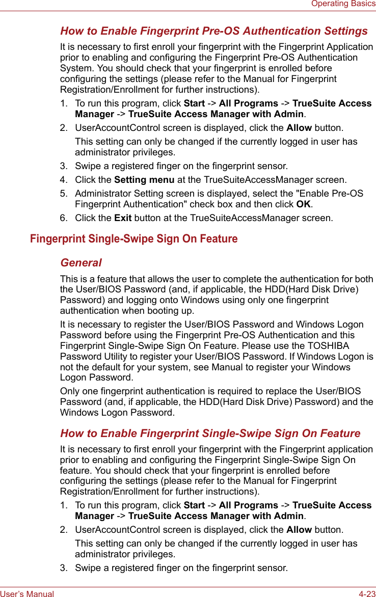 User’s Manual 4-23Operating BasicsHow to Enable Fingerprint Pre-OS Authentication SettingsIt is necessary to first enroll your fingerprint with the Fingerprint Application prior to enabling and configuring the Fingerprint Pre-OS Authentication System. You should check that your fingerprint is enrolled before configuring the settings (please refer to the Manual for Fingerprint Registration/Enrollment for further instructions).1. To run this program, click Start -&gt; All Programs -&gt; TrueSuite Access Manager -&gt; TrueSuite Access Manager with Admin.2. UserAccountControl screen is displayed, click the Allow button.This setting can only be changed if the currently logged in user has administrator privileges.3. Swipe a registered finger on the fingerprint sensor.4. Click the Setting menu at the TrueSuiteAccessManager screen.5. Administrator Setting screen is displayed, select the &quot;Enable Pre-OS Fingerprint Authentication&quot; check box and then click OK.6. Click the Exit button at the TrueSuiteAccessManager screen.Fingerprint Single-Swipe Sign On FeatureGeneralThis is a feature that allows the user to complete the authentication for both the User/BIOS Password (and, if applicable, the HDD(Hard Disk Drive) Password) and logging onto Windows using only one fingerprint authentication when booting up.It is necessary to register the User/BIOS Password and Windows Logon Password before using the Fingerprint Pre-OS Authentication and this Fingerprint Single-Swipe Sign On Feature. Please use the TOSHIBA Password Utility to register your User/BIOS Password. If Windows Logon is not the default for your system, see Manual to register your Windows Logon Password.Only one fingerprint authentication is required to replace the User/BIOS Password (and, if applicable, the HDD(Hard Disk Drive) Password) and the Windows Logon Password.How to Enable Fingerprint Single-Swipe Sign On FeatureIt is necessary to first enroll your fingerprint with the Fingerprint application prior to enabling and configuring the Fingerprint Single-Swipe Sign On feature. You should check that your fingerprint is enrolled before configuring the settings (please refer to the Manual for Fingerprint Registration/Enrollment for further instructions).1. To run this program, click Start -&gt; All Programs -&gt; TrueSuite Access Manager -&gt; TrueSuite Access Manager with Admin.2. UserAccountControl screen is displayed, click the Allow button.This setting can only be changed if the currently logged in user has administrator privileges.3. Swipe a registered finger on the fingerprint sensor.