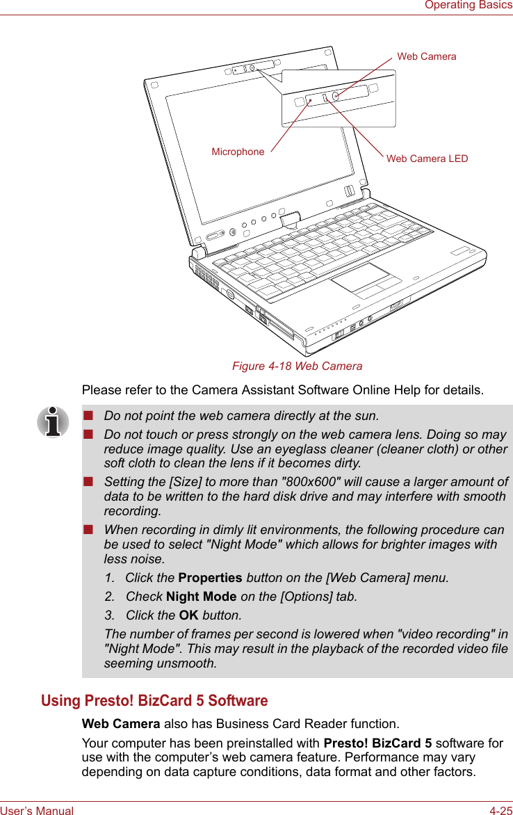 User’s Manual 4-25Operating BasicsFigure 4-18 Web CameraPlease refer to the Camera Assistant Software Online Help for details.Using Presto! BizCard 5 SoftwareWeb Camera also has Business Card Reader function.Your computer has been preinstalled with Presto! BizCard 5 software for use with the computer’s web camera feature. Performance may vary depending on data capture conditions, data format and other factors.Web CameraWeb Camera LEDMicrophone■Do not point the web camera directly at the sun.■Do not touch or press strongly on the web camera lens. Doing so may reduce image quality. Use an eyeglass cleaner (cleaner cloth) or other soft cloth to clean the lens if it becomes dirty.■Setting the [Size] to more than &quot;800x600&quot; will cause a larger amount of data to be written to the hard disk drive and may interfere with smooth recording.■When recording in dimly lit environments, the following procedure can be used to select &quot;Night Mode&quot; which allows for brighter images with less noise.1. Click the Properties button on the [Web Camera] menu.2. Check Night Mode on the [Options] tab.3. Click the OK button.The number of frames per second is lowered when &quot;video recording&quot; in &quot;Night Mode&quot;. This may result in the playback of the recorded video file seeming unsmooth.