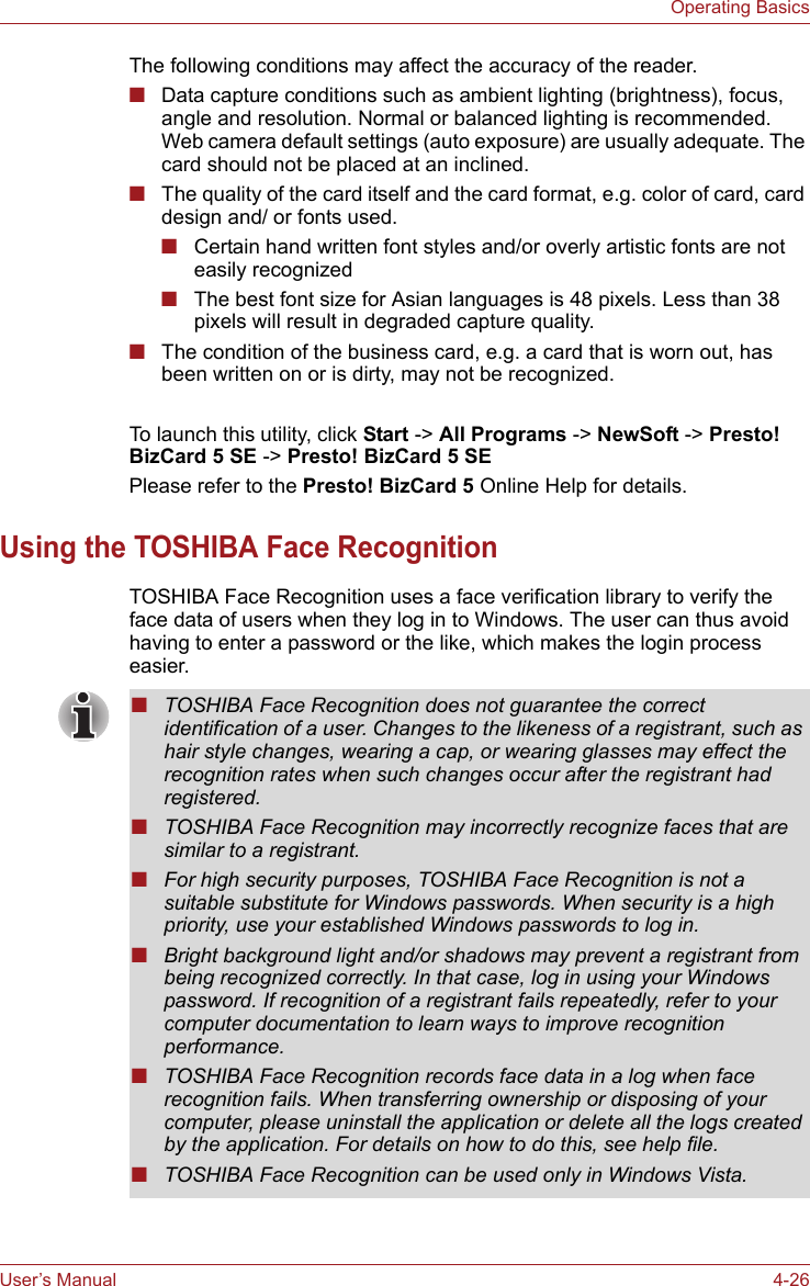 User’s Manual 4-26Operating BasicsThe following conditions may affect the accuracy of the reader.■Data capture conditions such as ambient lighting (brightness), focus, angle and resolution. Normal or balanced lighting is recommended. Web camera default settings (auto exposure) are usually adequate. The card should not be placed at an inclined.■The quality of the card itself and the card format, e.g. color of card, card design and/ or fonts used.■Certain hand written font styles and/or overly artistic fonts are not easily recognized■The best font size for Asian languages is 48 pixels. Less than 38 pixels will result in degraded capture quality.■The condition of the business card, e.g. a card that is worn out, has been written on or is dirty, may not be recognized.To launch this utility, click Start -&gt; All Programs -&gt; NewSoft -&gt; Presto! BizCard 5 SE -&gt; Presto! BizCard 5 SEPlease refer to the Presto! BizCard 5 Online Help for details.Using the TOSHIBA Face RecognitionTOSHIBA Face Recognition uses a face verification library to verify the face data of users when they log in to Windows. The user can thus avoid having to enter a password or the like, which makes the login process easier.■TOSHIBA Face Recognition does not guarantee the correct identification of a user. Changes to the likeness of a registrant, such as hair style changes, wearing a cap, or wearing glasses may effect the recognition rates when such changes occur after the registrant had registered.■TOSHIBA Face Recognition may incorrectly recognize faces that are similar to a registrant.■For high security purposes, TOSHIBA Face Recognition is not a suitable substitute for Windows passwords. When security is a high priority, use your established Windows passwords to log in. ■Bright background light and/or shadows may prevent a registrant from being recognized correctly. In that case, log in using your Windows password. If recognition of a registrant fails repeatedly, refer to your computer documentation to learn ways to improve recognition performance.■TOSHIBA Face Recognition records face data in a log when face recognition fails. When transferring ownership or disposing of your computer, please uninstall the application or delete all the logs created by the application. For details on how to do this, see help file.■TOSHIBA Face Recognition can be used only in Windows Vista.