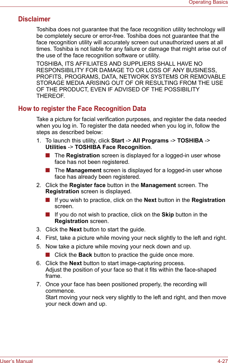 User’s Manual 4-27Operating BasicsDisclaimerToshiba does not guarantee that the face recognition utility technology will be completely secure or error-free. Toshiba does not guarantee that the face recognition utility will accurately screen out unauthorized users at all times. Toshiba is not liable for any failure or damage that might arise out of the use of the face recognition software or utility.TOSHIBA, ITS AFFILIATES AND SUPPLIERS SHALL HAVE NO RESPONSIBILITY FOR DAMAGE TO OR LOSS OF ANY BUSINESS, PROFITS, PROGRAMS, DATA, NETWORK SYSTEMS OR REMOVABLE STORAGE MEDIA ARISING OUT OF OR RESULTING FROM THE USE OF THE PRODUCT, EVEN IF ADVISED OF THE POSSIBILITY THEREOF.How to register the Face Recognition DataTake a picture for facial verification purposes, and register the data needed when you log in. To register the data needed when you log in, follow the steps as described below:1. To launch this utility, click Start -&gt; All Programs -&gt; TOSHIBA -&gt; Utilities -&gt; TOSHIBA Face Recognition.■The Registration screen is displayed for a logged-in user whose face has not been registered.■The Management screen is displayed for a logged-in user whose face has already been registered.2. Click the Register face button in the Management screen. The Registration screen is displayed.■If you wish to practice, click on the Next button in the Registration screen.■If you do not wish to practice, click on the Skip button in the Registration screen.3. Click the Next button to start the guide.4. First, take a picture while moving your neck slightly to the left and right.5. Now take a picture while moving your neck down and up.■Click the Back button to practice the guide once more.6. Click the Next button to start image-capturing process. Adjust the position of your face so that it fits within the face-shaped frame.7. Once your face has been positioned properly, the recording will commence. Start moving your neck very slightly to the left and right, and then move your neck down and up.