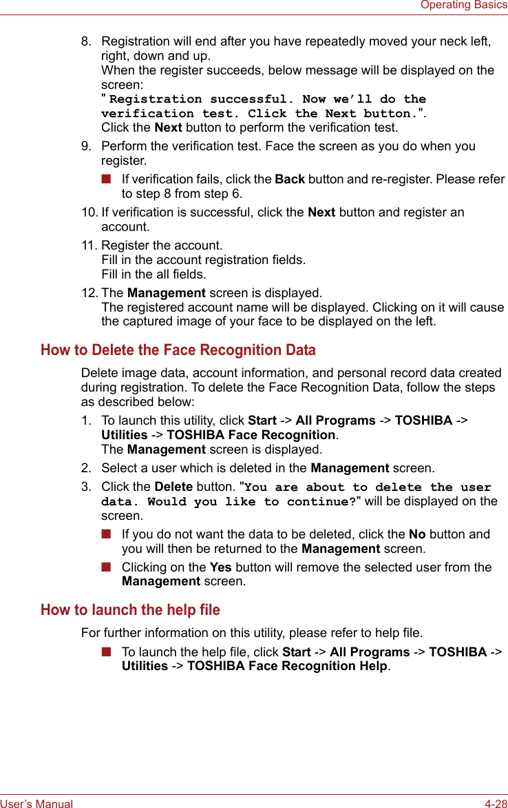 User’s Manual 4-28Operating Basics8. Registration will end after you have repeatedly moved your neck left, right, down and up.When the register succeeds, below message will be displayed on the screen:&quot; Registration successful. Now we’ll do the verification test. Click the Next button.&quot;.Click the Next button to perform the verification test.9. Perform the verification test. Face the screen as you do when you register.■If verification fails, click the Back button and re-register. Please refer to step 8 from step 6.10. If verification is successful, click the Next button and register an account.11. Register the account.Fill in the account registration fields.Fill in the all fields.12. The Management screen is displayed. The registered account name will be displayed. Clicking on it will cause the captured image of your face to be displayed on the left.How to Delete the Face Recognition DataDelete image data, account information, and personal record data created during registration. To delete the Face Recognition Data, follow the steps as described below:1. To launch this utility, click Start -&gt; All Programs -&gt; TOSHIBA -&gt; Utilities -&gt; TOSHIBA Face Recognition. The Management screen is displayed.2. Select a user which is deleted in the Management screen.3. Click the Delete button. &quot;You are about to delete the user data. Would you like to continue?&quot; will be displayed on the screen.■If you do not want the data to be deleted, click the No button and you will then be returned to the Management screen.■Clicking on the Yes button will remove the selected user from the Management screen.How to launch the help fileFor further information on this utility, please refer to help file.■To launch the help file, click Start -&gt; All Programs -&gt; TOSHIBA -&gt; Utilities -&gt; TOSHIBA Face Recognition Help.