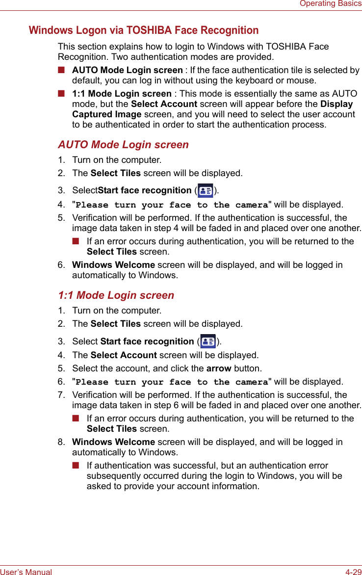 User’s Manual 4-29Operating BasicsWindows Logon via TOSHIBA Face RecognitionThis section explains how to login to Windows with TOSHIBA Face Recognition. Two authentication modes are provided.■AUTO Mode Login screen : If the face authentication tile is selected by default, you can log in without using the keyboard or mouse.■1:1 Mode Login screen : This mode is essentially the same as AUTO mode, but the Select Account screen will appear before the Display Captured Image screen, and you will need to select the user account to be authenticated in order to start the authentication process.AUTO Mode Login screen1. Turn on the computer.2. The Select Tiles screen will be displayed.3. SelectStart face recognition ().4. &quot;Please turn your face to the camera&quot; will be displayed.5. Verification will be performed. If the authentication is successful, the image data taken in step 4 will be faded in and placed over one another.■If an error occurs during authentication, you will be returned to the Select Tiles screen.6. Windows Welcome screen will be displayed, and will be logged in automatically to Windows.1:1 Mode Login screen1. Turn on the computer.2. The Select Tiles screen will be displayed.3. Select Start face recognition ().4. The Select Account screen will be displayed.5. Select the account, and click the arrow button.6. &quot;Please turn your face to the camera&quot; will be displayed.7. Verification will be performed. If the authentication is successful, the image data taken in step 6 will be faded in and placed over one another.■If an error occurs during authentication, you will be returned to the Select Tiles screen.8. Windows Welcome screen will be displayed, and will be logged in automatically to Windows.■If authentication was successful, but an authentication error subsequently occurred during the login to Windows, you will be asked to provide your account information.