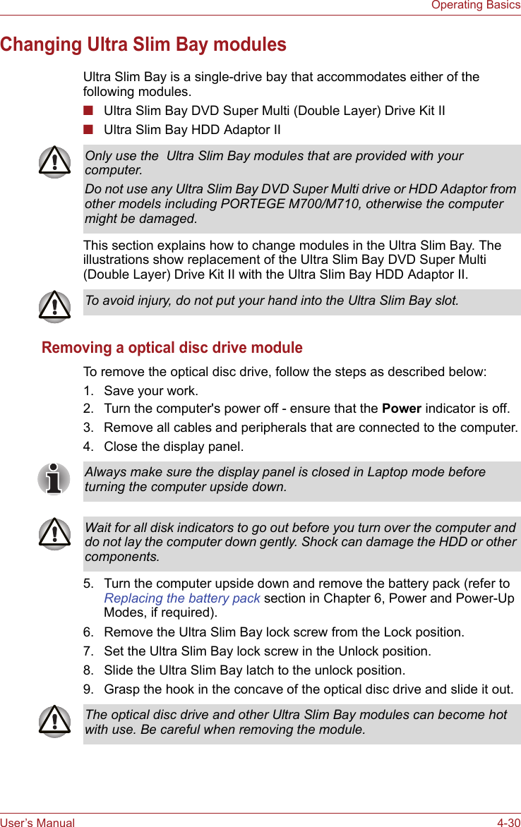 User’s Manual 4-30Operating BasicsChanging Ultra Slim Bay modulesUltra Slim Bay is a single-drive bay that accommodates either of the following modules. ■Ultra Slim Bay DVD Super Multi (Double Layer) Drive Kit II■Ultra Slim Bay HDD Adaptor IIThis section explains how to change modules in the Ultra Slim Bay. The illustrations show replacement of the Ultra Slim Bay DVD Super Multi (Double Layer) Drive Kit II with the Ultra Slim Bay HDD Adaptor II.Removing a optical disc drive moduleTo remove the optical disc drive, follow the steps as described below:1. Save your work.2. Turn the computer&apos;s power off - ensure that the Power indicator is off.3. Remove all cables and peripherals that are connected to the computer.4. Close the display panel.5. Turn the computer upside down and remove the battery pack (refer to Replacing the battery pack section in Chapter 6, Power and Power-Up Modes, if required).6. Remove the Ultra Slim Bay lock screw from the Lock position.7. Set the Ultra Slim Bay lock screw in the Unlock position.8. Slide the Ultra Slim Bay latch to the unlock position.9. Grasp the hook in the concave of the optical disc drive and slide it out.Only use the  Ultra Slim Bay modules that are provided with your computer. Do not use any Ultra Slim Bay DVD Super Multi drive or HDD Adaptor from other models including PORTEGE M700/M710, otherwise the computer might be damaged.To avoid injury, do not put your hand into the Ultra Slim Bay slot.Always make sure the display panel is closed in Laptop mode before turning the computer upside down.Wait for all disk indicators to go out before you turn over the computer and do not lay the computer down gently. Shock can damage the HDD or other components.The optical disc drive and other Ultra Slim Bay modules can become hot with use. Be careful when removing the module.