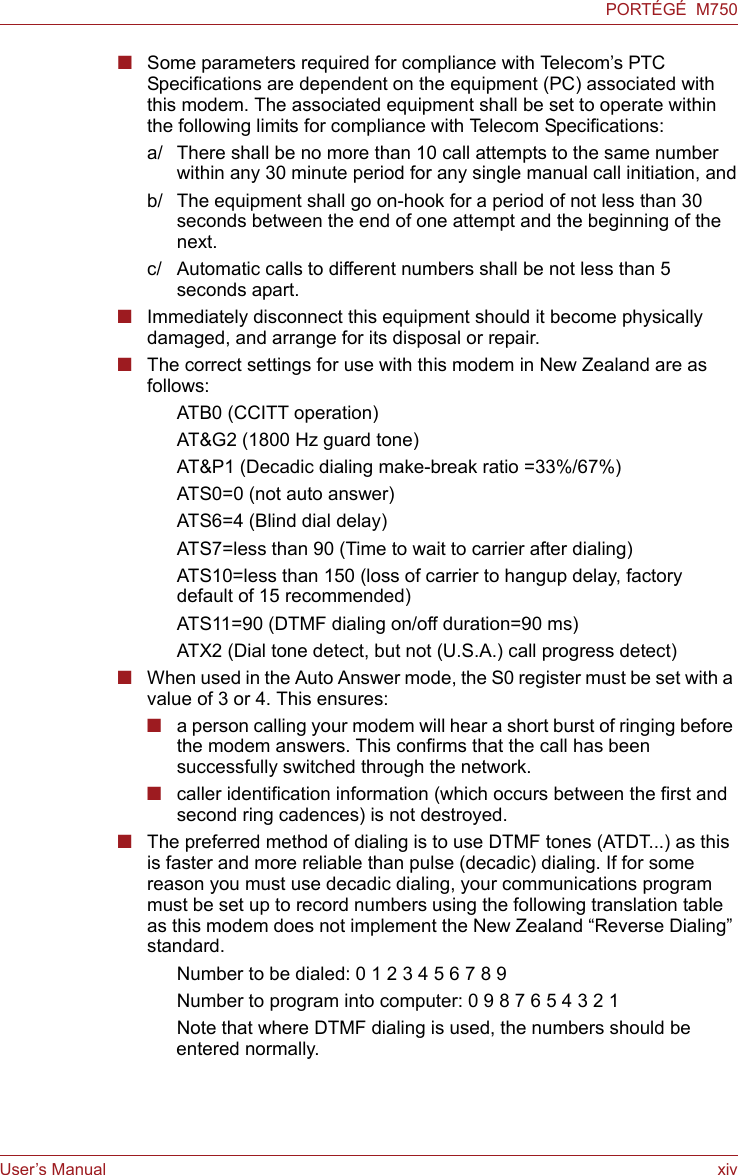 User’s Manual xivPORTÉGÉ  M750■Some parameters required for compliance with Telecom’s PTC Specifications are dependent on the equipment (PC) associated with this modem. The associated equipment shall be set to operate within the following limits for compliance with Telecom Specifications:a/ There shall be no more than 10 call attempts to the same number within any 30 minute period for any single manual call initiation, andb/ The equipment shall go on-hook for a period of not less than 30 seconds between the end of one attempt and the beginning of the next.c/ Automatic calls to different numbers shall be not less than 5 seconds apart.■Immediately disconnect this equipment should it become physically damaged, and arrange for its disposal or repair.■The correct settings for use with this modem in New Zealand are as follows:ATB0 (CCITT operation)AT&amp;G2 (1800 Hz guard tone)AT&amp;P1 (Decadic dialing make-break ratio =33%/67%)ATS0=0 (not auto answer)ATS6=4 (Blind dial delay)ATS7=less than 90 (Time to wait to carrier after dialing)ATS10=less than 150 (loss of carrier to hangup delay, factorydefault of 15 recommended)ATS11=90 (DTMF dialing on/off duration=90 ms)ATX2 (Dial tone detect, but not (U.S.A.) call progress detect)■When used in the Auto Answer mode, the S0 register must be set with a value of 3 or 4. This ensures:■a person calling your modem will hear a short burst of ringing before the modem answers. This confirms that the call has been successfully switched through the network.■caller identification information (which occurs between the first and second ring cadences) is not destroyed.■The preferred method of dialing is to use DTMF tones (ATDT...) as this is faster and more reliable than pulse (decadic) dialing. If for some reason you must use decadic dialing, your communications program must be set up to record numbers using the following translation table as this modem does not implement the New Zealand “Reverse Dialing” standard.Number to be dialed: 0 1 2 3 4 5 6 7 8 9Number to program into computer: 0 9 8 7 6 5 4 3 2 1Note that where DTMF dialing is used, the numbers should be entered normally.