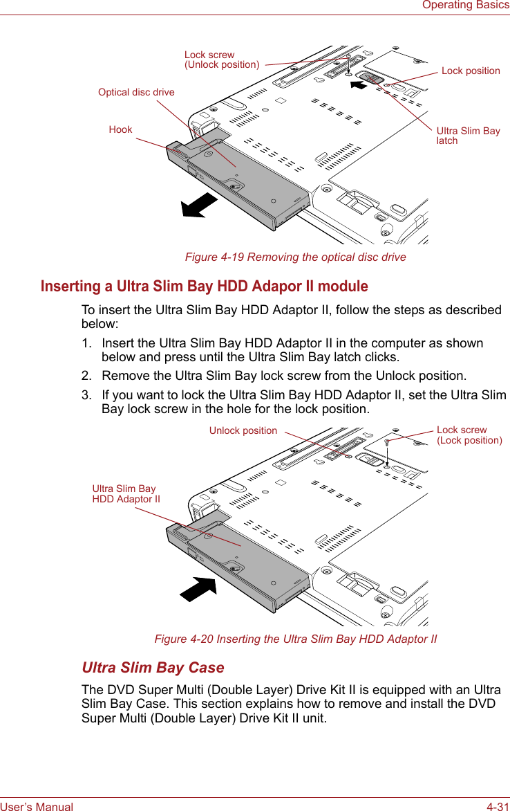 User’s Manual 4-31Operating BasicsFigure 4-19 Removing the optical disc driveInserting a Ultra Slim Bay HDD Adapor II moduleTo insert the Ultra Slim Bay HDD Adaptor II, follow the steps as described below:1. Insert the Ultra Slim Bay HDD Adaptor II in the computer as shown below and press until the Ultra Slim Bay latch clicks.2. Remove the Ultra Slim Bay lock screw from the Unlock position.3. If you want to lock the Ultra Slim Bay HDD Adaptor II, set the Ultra Slim Bay lock screw in the hole for the lock position.Figure 4-20 Inserting the Ultra Slim Bay HDD Adaptor IIUltra Slim Bay CaseThe DVD Super Multi (Double Layer) Drive Kit II is equipped with an Ultra Slim Bay Case. This section explains how to remove and install the DVD Super Multi (Double Layer) Drive Kit II unit.Lock screw(Unlock position)Optical disc driveUltra Slim Bay latchLock positionHookUltra Slim Bay HDD Adaptor IILock screw(Lock position)Unlock position