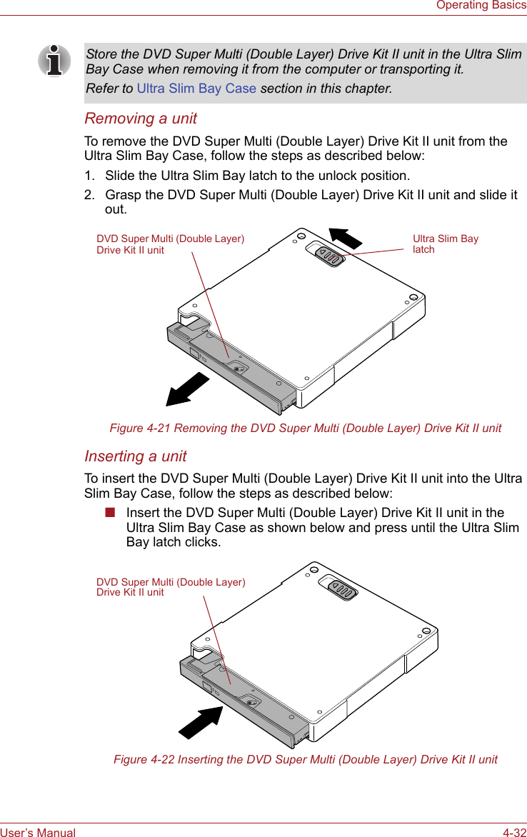 User’s Manual 4-32Operating BasicsRemoving a unitTo remove the DVD Super Multi (Double Layer) Drive Kit II unit from the Ultra Slim Bay Case, follow the steps as described below:1. Slide the Ultra Slim Bay latch to the unlock position.2. Grasp the DVD Super Multi (Double Layer) Drive Kit II unit and slide it out.Figure 4-21 Removing the DVD Super Multi (Double Layer) Drive Kit II unitInserting a unitTo insert the DVD Super Multi (Double Layer) Drive Kit II unit into the Ultra Slim Bay Case, follow the steps as described below:■Insert the DVD Super Multi (Double Layer) Drive Kit II unit in the Ultra Slim Bay Case as shown below and press until the Ultra Slim Bay latch clicks.Figure 4-22 Inserting the DVD Super Multi (Double Layer) Drive Kit II unitStore the DVD Super Multi (Double Layer) Drive Kit II unit in the Ultra Slim Bay Case when removing it from the computer or transporting it.Refer to Ultra Slim Bay Case section in this chapter.DVD Super Multi (Double Layer) Drive Kit II unitUltra Slim Bay latchDVD Super Multi (Double Layer) Drive Kit II unit