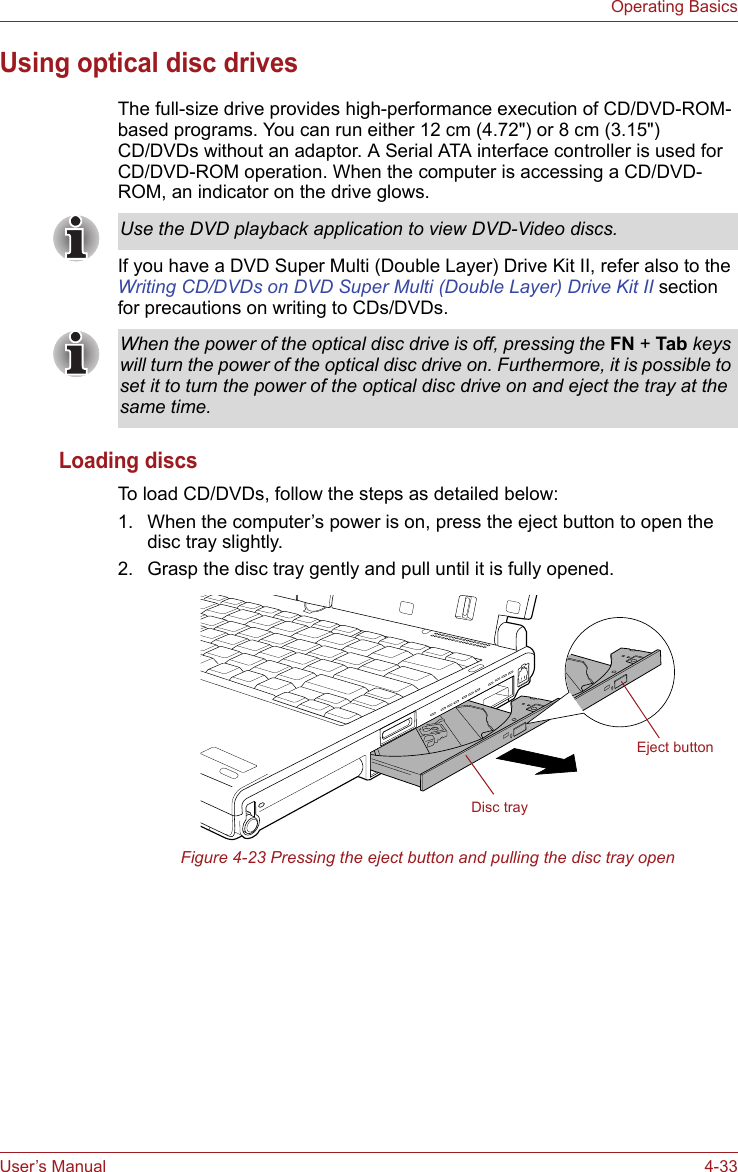 User’s Manual 4-33Operating BasicsUsing optical disc drivesThe full-size drive provides high-performance execution of CD/DVD-ROM-based programs. You can run either 12 cm (4.72&quot;) or 8 cm (3.15&quot;) CD/DVDs without an adaptor. A Serial ATA interface controller is used for CD/DVD-ROM operation. When the computer is accessing a CD/DVD-ROM, an indicator on the drive glows.If you have a DVD Super Multi (Double Layer) Drive Kit II, refer also to the Writing CD/DVDs on DVD Super Multi (Double Layer) Drive Kit II section for precautions on writing to CDs/DVDs.Loading discsTo load CD/DVDs, follow the steps as detailed below:1. When the computer’s power is on, press the eject button to open the disc tray slightly.2. Grasp the disc tray gently and pull until it is fully opened.Figure 4-23 Pressing the eject button and pulling the disc tray openUse the DVD playback application to view DVD-Video discs.When the power of the optical disc drive is off, pressing the FN + Tab keys will turn the power of the optical disc drive on. Furthermore, it is possible to set it to turn the power of the optical disc drive on and eject the tray at the same time.Disc trayEject button