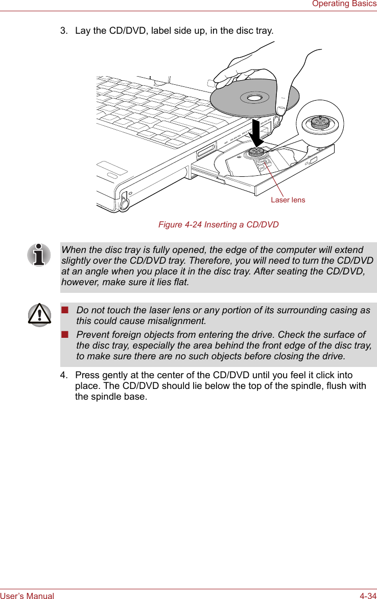 User’s Manual 4-34Operating Basics3. Lay the CD/DVD, label side up, in the disc tray. Figure 4-24 Inserting a CD/DVD4. Press gently at the center of the CD/DVD until you feel it click into place. The CD/DVD should lie below the top of the spindle, flush with the spindle base.Laser lensWhen the disc tray is fully opened, the edge of the computer will extend slightly over the CD/DVD tray. Therefore, you will need to turn the CD/DVD at an angle when you place it in the disc tray. After seating the CD/DVD, however, make sure it lies flat.■Do not touch the laser lens or any portion of its surrounding casing as this could cause misalignment.■Prevent foreign objects from entering the drive. Check the surface of the disc tray, especially the area behind the front edge of the disc tray, to make sure there are no such objects before closing the drive.